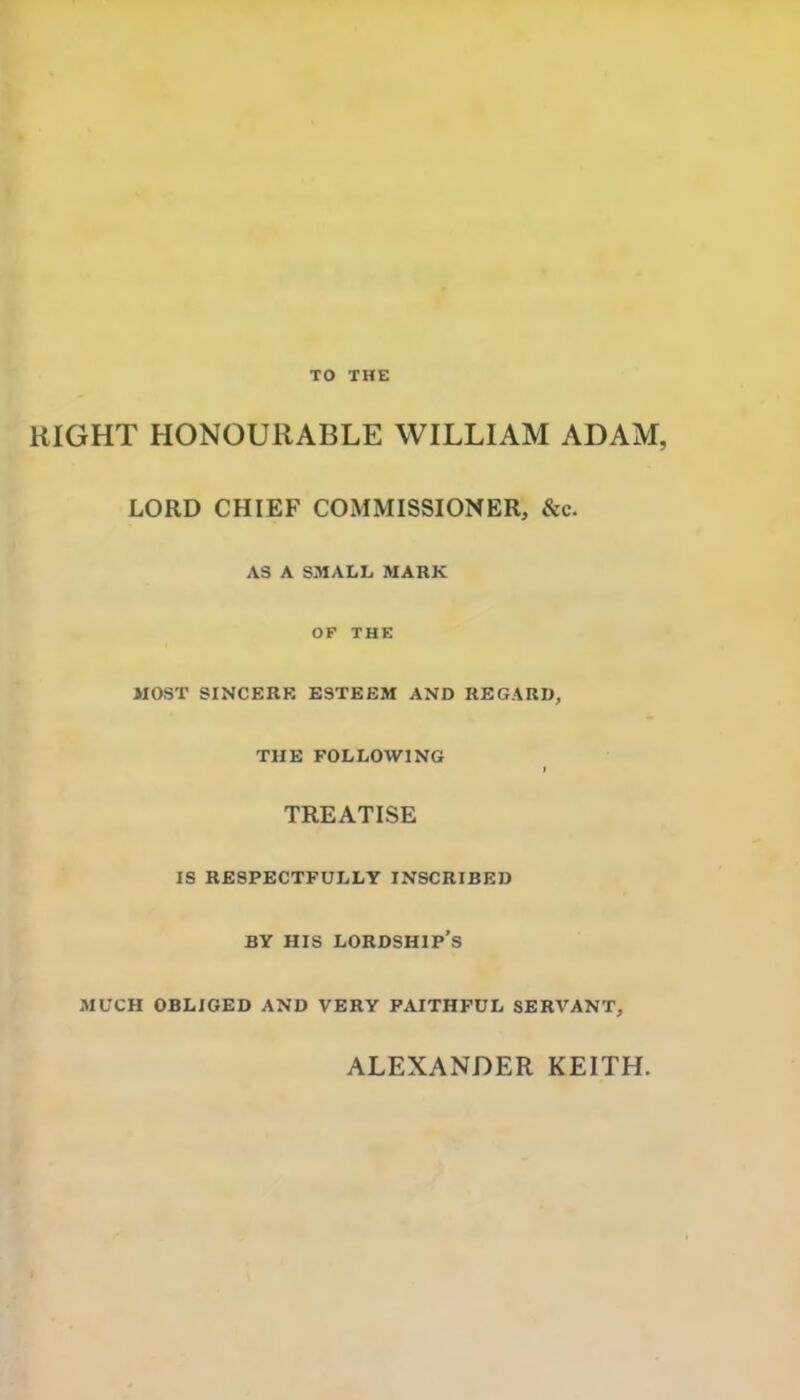 TO THE RIGHT HONOURABLE WILLIAM ADAM, LORD CHIEF COMMISSIONER, &c. AS A SMALL MARK OF THE MOST SINCERK ESTEEM AND REGARD, THE FOLLOWING TREATISE IS RESPECTFULLY INSCRIBED BY HIS lordship's MUCH OBLIGED AND VERY FAITHFUL SERVANT, ALEXANDER KEITH