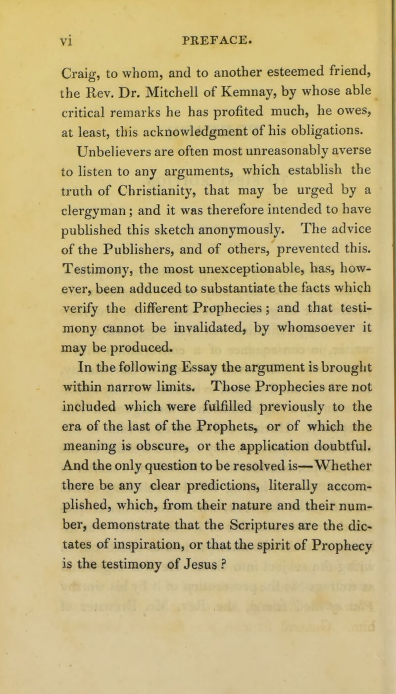 Craig, to whom, and to another esteemed friend, the Rev. Dr. Mitchell of Kemnay, by whose able ci'itical remarks he has profited much, he owes, at least, this acknowledgment of his obligations. Unbelievers are often most unreasonably averse to listen to any arguments, which establish the truth of Christianity, that may be urged by a clergyman; and it was therefore intended to have published this sketch anonymously. The advice of the Publishers, and of others, prevented this. Testimony, the most unexceptionable, has, how- ever, been adduced to substantiate the facts which verify the different Prophecies; and that testi- mony cannot be invalidated, by whomsoever it may be produced. In the following Essay the argument is brought within narrow limits. Those Prophecies are not included which were fulfilled previously to the era of the last of the Prophets, or of which the meaning is obscure, or the application doubtful. And the only question to be resolved is—Whether there be any clear predictions, literally accom- plished, which, from their nature and their num- ber, demonstrate that the Scriptures are the dic- tates of inspiration, or that the spirit of Prophecy is the testimony of Jesus ?