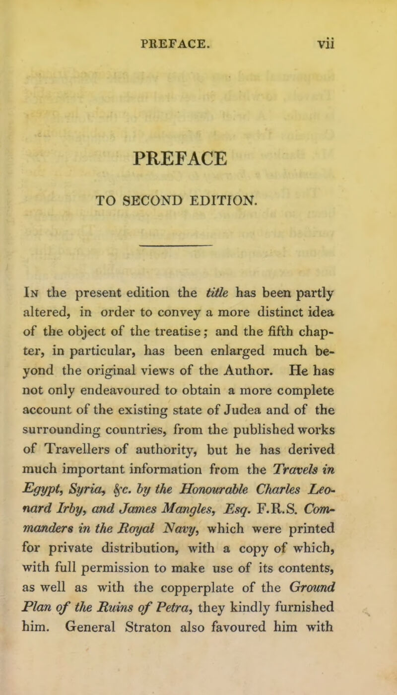 PREFACE TO SECOND EDITION. In the present edition the title has been partly altered, in order to convey a more distinct idea of the object of the treatise; and the fifth chap- ter, in particular, has been enlarged much be- yond the original views of the Author. He has not only endeavoured to obtain a more complete account of the existing state of Judea and of the surrounding countries, from the published works of Travellers of authority, but he has derived much important information from the Travels in Egypt, Syria, hy the Honourable Charles Leo- nard Irby, and James Mangles, Esq. F.R.S. Com- manders in the Loyal Navy, which were printed for private distribution, with a copy of which, with full permission to make use of its contents, as well as with the copperplate of the Ground Plan of the Ruins of Petra, they kindly furnished him. General Straton also favoured him with