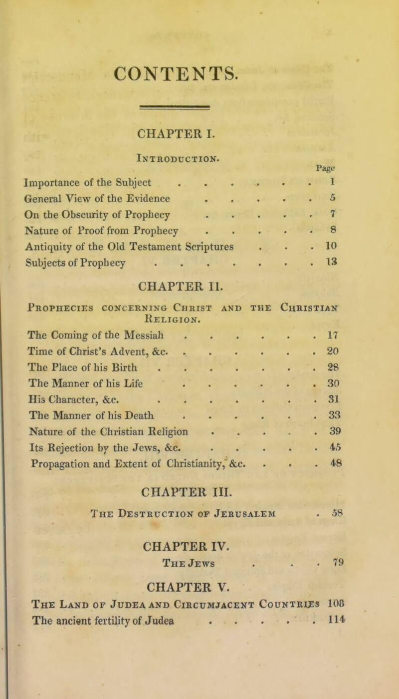 CONTENTS CHAPTER I. Introduction. Page Importance of the Subject .... 1 General View of the Evidence . » 5 On the Obscurity of Prophecy . 7 Nature of Proof from Prophecy . 8 Antiquity of the Old Testament Scriptures . 10 Subj ects of Proph ecy CHAPTER 11. Prophecies concerning Christ and the Religion. Christian The Coming of the Messiah .... . 17 Time of Christ’s Advent, &c . 20 The Place of his Birth . 28 The Manner of his Life .... . .30 His Character, &c. . 31 The Manner of his Death .... . 33 Nature of the Christian Religion . 39 Its Rejection by the Jews, &c. . 45 Propagation and Extent of Christianity,'&c. . 48 CHAPTER III. The Destruction of Jerusalem . 58 CHAPTER IV. The Jews . .. 79 CHAPTER V. The Land of Judea and Circumjacent Countries 108 The ancient fertility of Judea H 4'