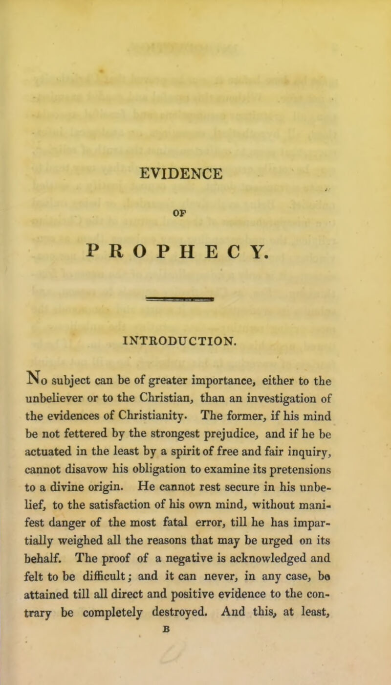 EVIDENCE OP PROPHECY. INTRODUCTION. No subject can be of greater importance, either to the unbeliever or to the Christian, than an investigation of the evidences of Christianity. The former, if his mind be not fettered by the strongest prejudice, and if he be actuated in the least by a spirit of free and fair inquiry, cannot disavow his obligation to examine its pretensions to a divine origin. He cannot rest secure in his unbe- lief, to the satisfaction of his own mind, without mani- fest danger of the most fatal error, till he has impar- tially weighed all the reasons that may be urged on its behalf. The proof of a negative is acknowledged and felt to be difficult; and it can never, in any case, bo attained till aU direct and positive evidence to the con- trary be completely destroyed. And this, at least.