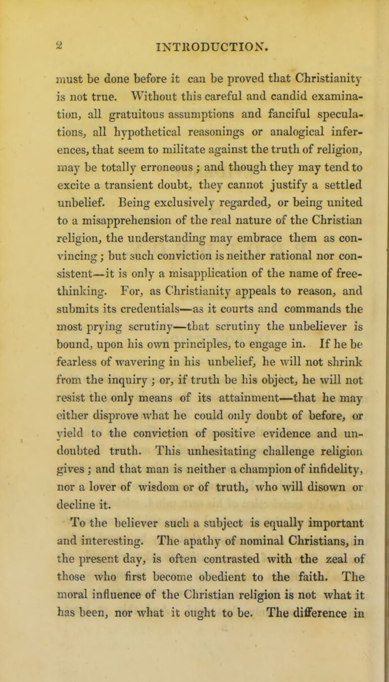 must be done before it can be proved that Christianity is not true. Without this careful and candid examina- tion, all gratuitous assumptions and fanciful specula- tions, all hypothetical reasonings or analogical infer- ences, that seem to militate against the truth of religion, may be totally erroneous ; and though they may tend to excite a transient doubt, they cannot justify a settled unbelief. Being exclusively regarded, or being united to a misapprehension of the real nature of the Christian religion, the understanding may embrace them as con- vincing ; but such conviction is neither rational nor con- sistent—it is only a misapplication of the name of free- thinking. For, as Christianity appeals to reason, and submits its credentials—as it courts and commands the most prying scrutiny—that scrutiny the unbeliever is bound, upon his own principles, to engage in. If he be fearless of wavering in his unbelief, he will not shrink from the inquiry ; or, if truth be his object, he will not resist the only means of its attainment—that he may either disprove what he could only doubt of before, or yield to the conviction of positive evidence and un- doubted truth. This unhesitating challenge religion gives; and that man is neither a champion of infidelity, nor a lover of wisdom or of truth, who will disown or decline it. To the believer such a subject is equally important and interesting. The apathy of nominal Christians, in the present day, is often contrasted with the zeal of those who first become obedient to the faith. The moral influence of the Christian religion is not what it has been, nor what it ought to be. The diflPerence in