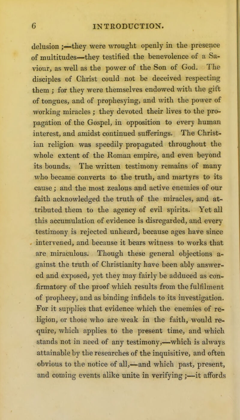 delusion ;—they were wrought openly in the presence of multitudes—they testified the benevolence of a Sa- viour, as well as the power of the Son of God. The disciples of Christ could not be deceived respecting them ; for they were themselves endowed with the gift of tongues, and of prophesying, and with the power of working miracles ; they devoted their lives to the pro- pagation of the Gospel, in opposition to every human interest, and amidst continued sufferings. The Christ- ian religion was speedily propagated throughout the whole extent of the Roman empire, and even beyond its bounds. The written testimony remains of many who became converts to the truth, and martyrs to its cause; and the most zealous and active enemies of our faith acknowledged the truth of the miracles, and at- tributed them to the agency of evil spirits. Yet all this accumulation of evidence is disregarded, and every testimony is rejected unheard, because ages have since . intervened, and because it bears witness to works that are miraculous. Though these general objections a- gainst the truth of Christianity have been ably answer- ed and exposed, yet they may fairly be adduced as con- firmatory of the proof which results from the fulfilment of prophecy, and as binding infidels to its investigation. For it supplies that evidence which the enemies of re- ligion, or those who are weak in the faith, w’ould re- quire, which applies to the present time, and which stands not in need of any testimony,—which is always attainable by the researches of the inquisitive, and often obvious to the notice of all,—and which past, present, and coming events alike unite in verifying;—it affords