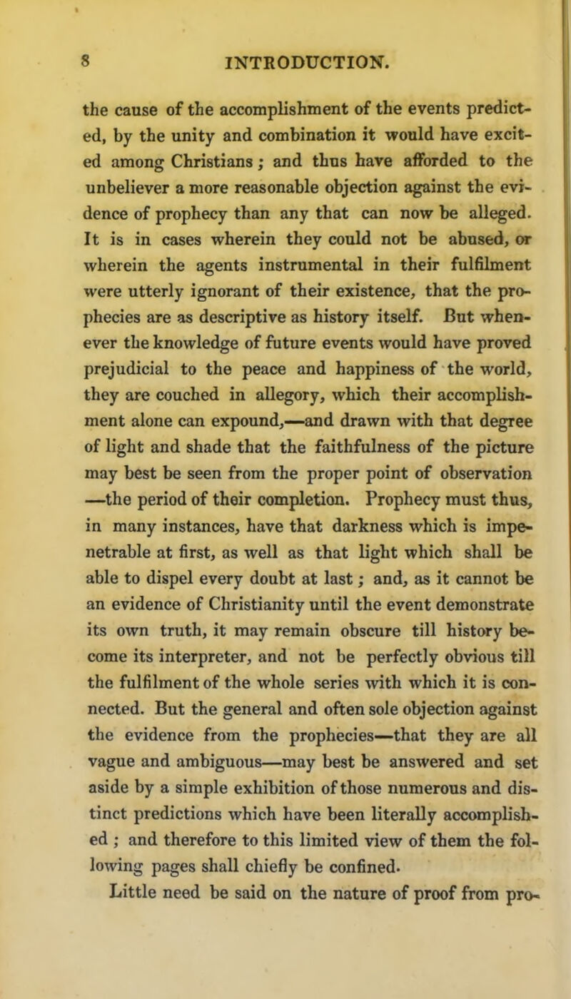 the cause of the accomplishment of the events predict- ed, by the unity and combination it would have excit- ed among Christians; and thus have afforded to the unbeliever a more reasonable objection against the evi- dence of prophecy than any that can now be allied. It is in cases wherein they could not be abused, or wherein the agents instrumental in their fulfilment were utterly ignorant of their existence, that the pro- phecies are as descriptive as history itself. But when- ever the knowledge of future events would have proved prejudicial to the peace and happiness of'the world, they are couched in allegory, %vhich their accomplish- ment alone can expound,—and drawn with that degree of light and shade that the faithfulness of the picture may best be seen from the proper point of observation —the period of their completion. Prophecy must thus, in many instances, have that darkness which is impe- netrable at first, as well as that light which shall be able to dispel every doubt at last; and, as it cannot be an evidence of Christianity until the event demonstrate its own truth, it may remain obscure till history be- come its interpreter, and not be perfectly obvious till the fulfilment of the whole series with which it is con- nected. But the general and often sole objection against the evidence from the prophecies—that they are all vague and ambiguous—may best be answered and set aside by a simple exhibition of those numerous and dis- tinct predictions which have been literally accomplish- ed ; and therefore to this limited view of them the fol- lowing pages shall chiefly be confined. Little need be said on the nature of proof from pro-