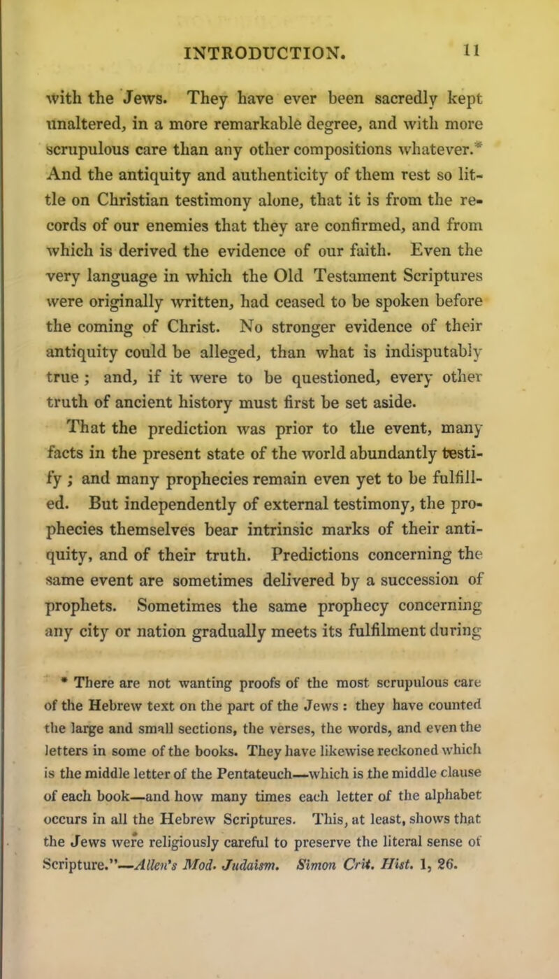 with the Jews. They have ever been sacredly kept unaltered, in a more remarkable degree, and with more scrupulous care than any other compositions whatever.* And the antiquity and authenticity of them rest so lit- tle on Christian testimony alone, that it is from the re- cords of our enemies that they are confirmed, and from which is derived the evidence of our faith. Even the very language in which the Old Testament Scriptures were originally -written, had ceased to be spoken before the coming of Christ. No stronger evidence of their antiquity could be alleged, than what is indisputably true; and, if it were to be questioned, every other truth of ancient history must first be set aside. That the prediction was prior to the event, many facts in the present state of the world abundantly testi- fy ; and many prophecies remain even yet to be fulfill- ed. But independently of external testimony, the pro- phecies themselves bear intrinsic marks of their anti- quity, and of their truth. Predictions concerning the same event are sometimes delivered by a succession of prophets. Sometimes the same prophecy concerning any city or nation gradually meets its fulfilment during • There are not wanting proofs of the most scrupulous care of the Hebrew text on the part of the Jews ; they have counted the large and small sections, the verses, the words, and even the letters in some of the books. They have likewise reckoned which is the middle letter of the Pentateuch—which is the middle clause of each book—and how many times each letter of the alphabet occurs in all the Hebrew Scriptures. This, at least, shows that the Jews were religiously careful to preserve the literal sense ot Scripture.”—Allen’s Mod. Judaism. Simon Crit. Hist. 1, 26.
