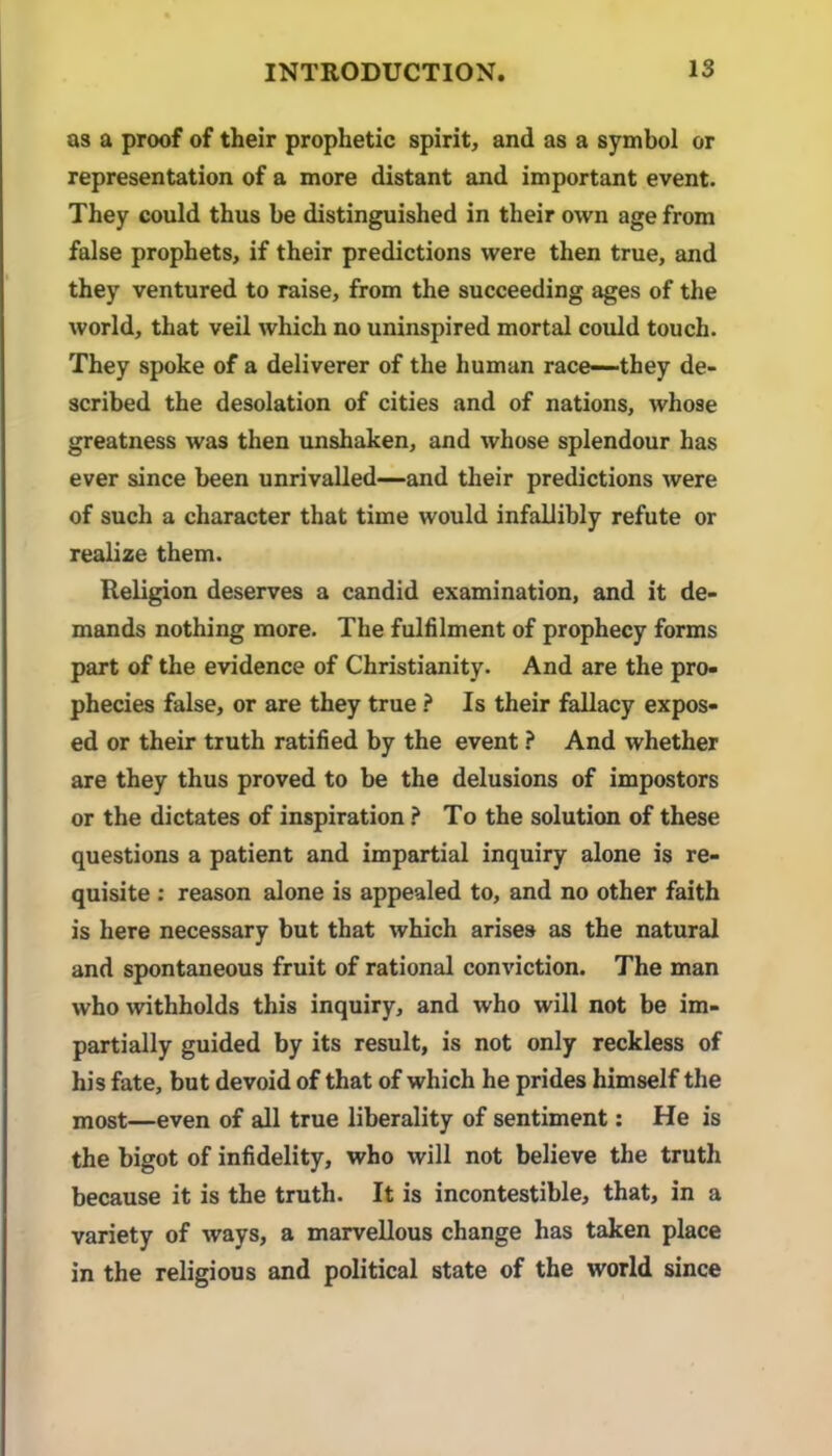 as a proof of their prophetic spirit, and as a symbol or representation of a more distant and important event. They could thus be distinguished in their own age from false prophets, if their predictions were then true, and they ventured to raise, from the succeeding ages of the world, that veil which no uninspired mortal could touch. They spoke of a deliverer of the human race—-they de- scribed the desolation of cities and of nations, whose greatness was then unshaken, and whose splendour has ever since been unrivalled—and their predictions were of such a character that time would infallibly refute or realize them. Religion deserves a candid examination, and it de- mands nothing more. The fulfilment of prophecy forms part of the evidence of Christianity. And are the pro- phecies false, or are they true ? Is their fallacy expos- ed or their truth ratified by the event ? And whether are they thus proved to be the delusions of impostors or the dictates of inspiration ? To the solution of these questions a patient and impartial inquiry alone is re- quisite ; reason alone is appealed to, and no other faith is here necessary but that which arises as the natural and spontaneous fruit of rational conviction. The man who •withholds this inquiry, and who will not be im- partially guided by its result, is not only reckless of his fate, but devoid of that of which he prides himself the most—even of all true liberality of sentiment; He is the bigot of infidelity, who will not believe the truth because it is the truth. It is incontestible, that, in a variety of ways, a marvellous change has taken place in the religious and political state of the world since