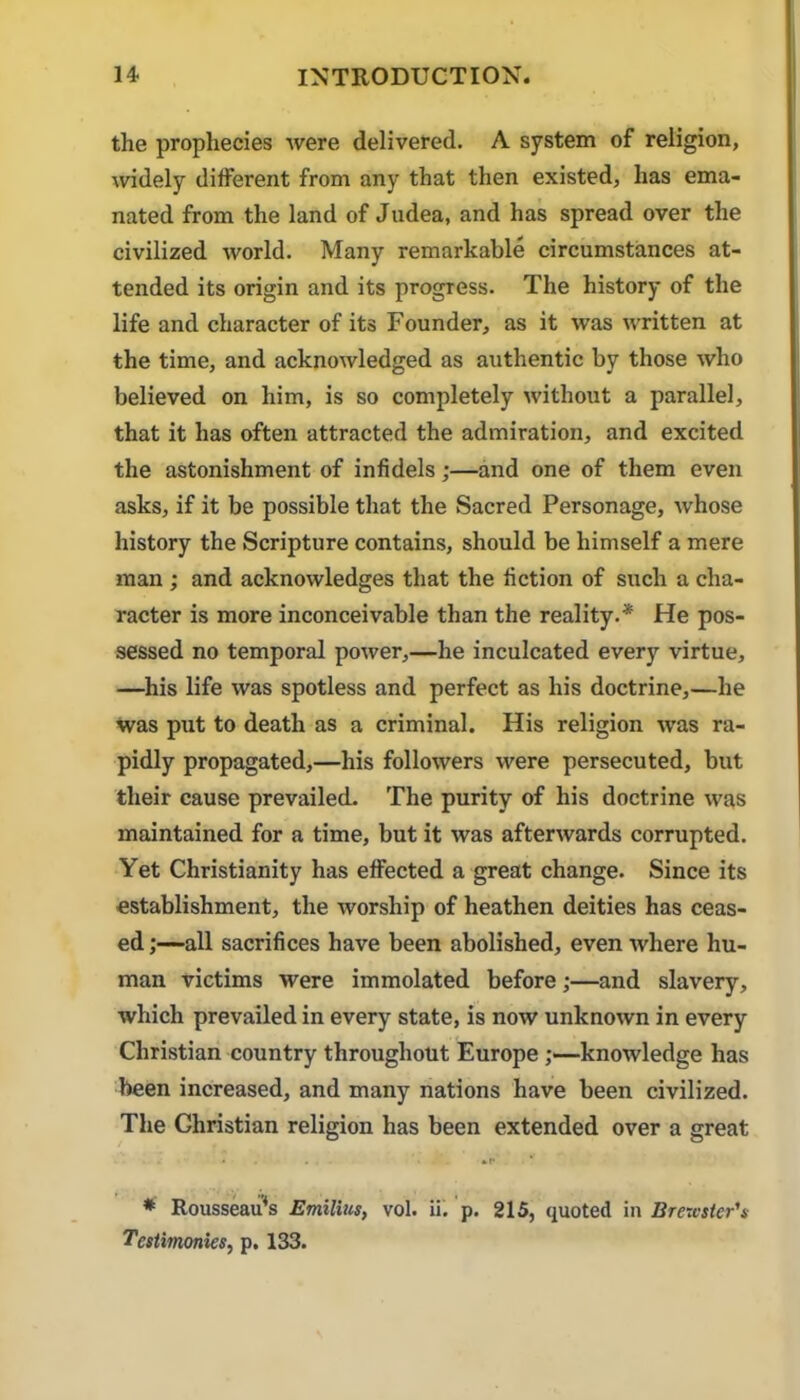 the prophecies were delivered, A system of religion, widely different from any that then existed, has ema- nated from the land of Judea, and has spread over the civilized world. Many remarkable circumstances at- tended its origin and its progress. The history of the life and character of its Founder, as it was written at the time, and acknowledged as authentic by those who believed on him, is so comjiletely Avithout a parallel, that it has often attracted the admiration, and excited the astonishment of infidels;—and one of them even asks, if it be possible that the Sacred Personage, whose history the Scripture contains, should be himself a mere man; and acknowledges that the fiction of such a cha- racter is more inconceivable than the reality,* He pos- sessed no temporal power,—he inculcated every virtue, —his life was spotless and perfect as his doctrine,—he was put to death as a criminal. His religion was ra- pidly propagated,—his followers were persecuted, but their cause prevailed. The purity of his doctrine was maintained for a time, but it was afterwards corrupted. Yet Christianity has effected a great change. Since its establishment, the worship of heathen deities has ceas- ed -all sacrifices have been abolished, even Avhere hu- man victims were immolated before;—and slavery, which prevailed in every state, is now unknown in every Christian country throughout Europeknowledge has been increased, and many nations have been civilized. The Christian religion has been extended over a great * * Rousseau^s EmilUis, vol. ii. p. 215, quoted m Brevister's Testimonies, p. 133.