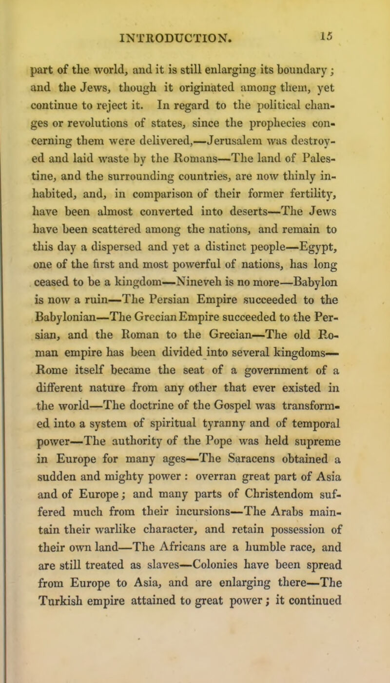 part of the world, and it is still enlarging its boundary; and the Jews, though it originated among them, yet continue to reject it. In regard to the political chan- ges or revolutions of states, since the prophecies con- cerning them were delivered,—Jerusalem was destroy- ed and laid waste by the Romans—The land of Pales- tine, and the surrounding countries, are now thinly in- habited, and, in comparison of their former fertility, have been almost converted into deserts—The Jews have been scattered among the nations, and remain to this day a dispersed and yet a distinct people—Egypt, one of the first and most powerful of nations, has long ceased to be a kingdom—Nineveh is no more—Babylon is now a ruin—The Persian Empire succeeded to the Babylonian—The Grecian Empire succeeded to the Per- sian, and the Roman to the Grecian—The old Ro- man empire has been divided into several kingdoms— Rome itself became the seat of a government of a different nature from any other that ever existed in the world—The doctrine of the Gospel was transform- ed into a system of spiritual tyranny and of temporal power—The authority of the Pope was held supreme in Europe for many ages—The Saracens obtained a sudden and mighty power : overran great part of Asia and of Europe; and many parts of Christendom suf- fered much from their incursions—The Arabs main- tain their warlike character, and retain possession of their own land—The Africans are a humble race, and are stiU treated as slaves—Colonies have been spread from Europe to Asia, and are enlarging there—The Turkish empire attained to great power; it continued