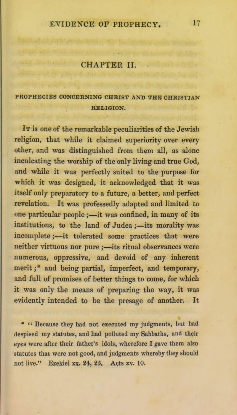 CHAPTER II. PROPHECIES CONCERNING CHRIST AND THE CHRISTIAN RELIGION. It is one of the remarkable peculiarities of the Jewisli religion, that while it claimed superiority over every other, and was distinguished from them all, as alone inculcating the worship of the only living and true God, and while it was perfectly suited to the purpose for which it was designed, it acknowledged that it was itself only preparatory to a future, a better, and perfect revelation. It was professedly adapted and limited to one particular people;—it was confined, in many of its institutions, to the land of Judea;—its morality was incomplete;—it tolerated some practices that were neither virtuous nor pureits ritual observances were numerous, oppressive, and devoid of any inherent merit and being partial, imperfect, and temporary, and full of promises of better things to come, for which it was only the means of preparing the way, it was evidently intended to be the presage of another. It • “ Because tliey had not executed my judgments, but had despised my statutes, and had polluted my Sabbaths, and their eyes were after their father’s idols, wherefore I gave them also statutes that were not good, and judgments whereby they should not live.” Ezekiel xx. 24, 25. Acts xv. 10.