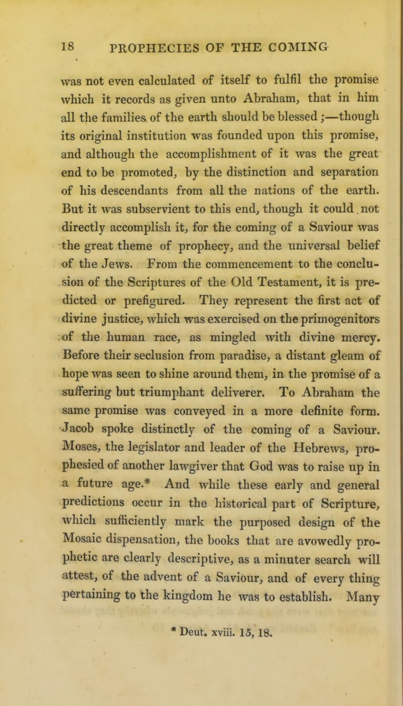 was not even calculated of itself to fulfil the promise which it records as given unto Abraham, that in him all the families of the earth should be blessed;—though its original institution was founded upon this promise, and although the accomplishment of it was the great end to be promoted, by the distinction and separation of his descendants from aU the nations of the earth. But it was subservient to this end, though it could. not directly accomplish it, for the coming of a Saviour was the great theme of prophecy, and the universal belief of the Jews. From the commencement to the conclu- sion of the Scriptures of the Old Testament, it is pre- dicted or prefigured. They represent the first act of divine justice, which was exercised on the primogenitors .of the human race, as mingled with divine mercy. Before their seclusion from paradise, a distant gleam of hope was seen to shine around them, in the promise of a suffering but triumphant deliverer. To Abraham the same promise was conveyed in a more definite form. Jacob spoke distinctly of the coming of a Saviour. Moses, the legislator and leader of the Hebrews, pro- phesied of another lawgiver that God was to raise up in a future age.* And while these early and general predictions occur in the historical part of Scripture, which sufficiently mark the purposed design of the Mosaic dispensation, the books that are avowedly pro- phetic are clearly descriptive, as a minuter search will attest, of the advent of a Saviour, and of every thing pertaining to the kingdom he was to establish. Many • Deut. xvlii. 15, 18.