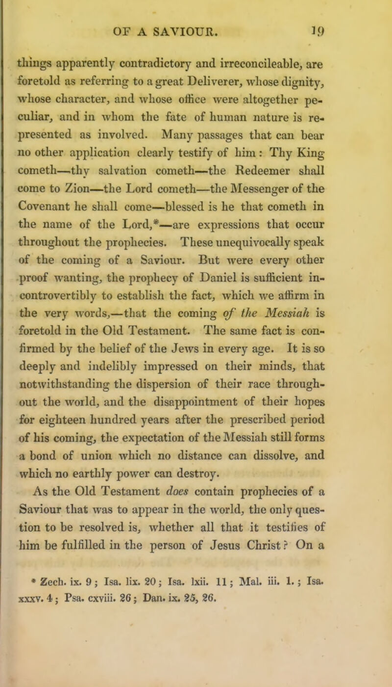 OF A SAVIOUR. 1.0 things apparently contradictory and irreconcileable, are foretold as referring to a great Deliverer, whose dignity, Avhose character, and whose office were altogether pe- culiar, and in whom the fate of human nature is re- presented as involved. Many passages that can bear no other application clearly testify of him : Thy King Cometh—.thy salvation cometh—the Redeemer shall come to Zion—the Lord cometh—the Messenger of the Covenant he shall come—blessed is he that cometh in the name of the Lord,*—are expressions that occur throughout the prophecies. These unequivocally speak of the coming of a Saviour. But were every other .proof wanting, the prophecy of Daniel is sufficient in- controvertibly to establish the fact, which we affirm in the very words,—that the coming of the Messiah is foretold in the Old Testament. The same fact is con- firmed by the belief of the Jews in every age. It is so deeply and indelibly impressed on their minds, that notwithstanding the dispersion of their race through- out the world, and the disappointment of their hopes for eighteen hundred years after the prescribed period of his coming, the expectation of the IMessiah still forms a bond of union which no distance can dissolve, and which no earthly power can destroy. As the Old Testament does contain prophecies of a Saviour that was to appear in the world, the only ques- tion to be resolved is, whether all that it testifies of him be fulfilled in the person of Jesus Christ} On a • Zech. ix. 9; Isa. lix. 20; Isa. Ixii. 11; Mai. Hi. 1.; Isa.