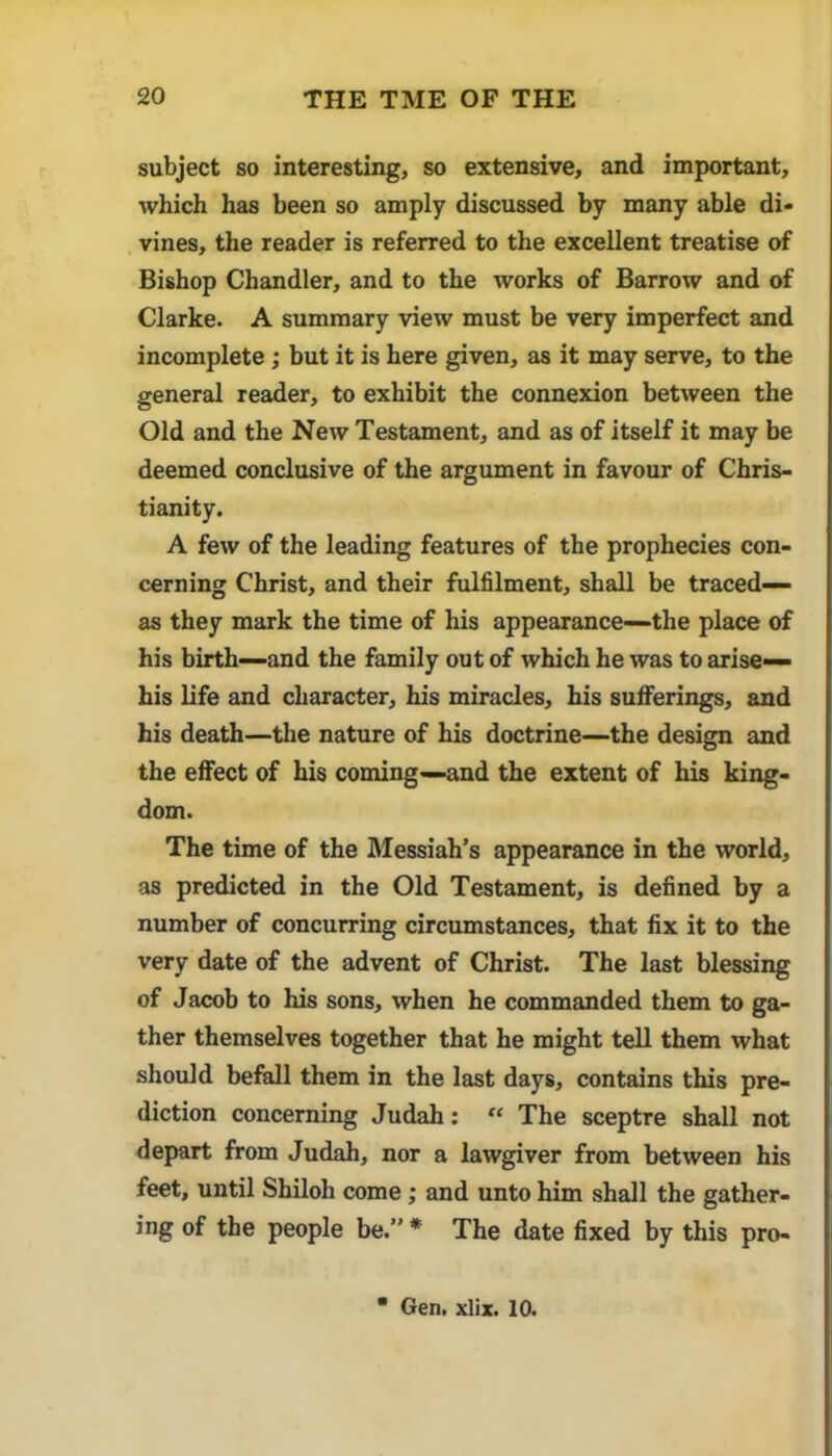 subject so interesting, so extensive, and important, which has been so amply discussed by many able di- vines, the reader is referred to the excellent treatise of Bishop Chandler, and to the works of Barrow and of Clarke. A summary view must be very imperfect and incomplete; but it is here given, as it may serve, to the general reader, to exhibit the connexion between the Old and the New Testament, and as of itself it may be deemed conclusive of the argument in favour of Chris- tianity. A few of the leading features of the prophecies con- cerning Christ, and their fulfilment, shall be traced— as they mark the time of his appearance—the place of his birth-and the family out of which he was to arise— his life and character, his miracles, his sufiPerings, and his death—the nature of his doctrine—the design and the effect of his coming—and the extent of his king- dom. The time of the Messiah’s appearance in the world, as predicted in the Old Testament, is defined by a number of concurring circumstances, that fix it to the very date of the advent of Christ. The last blessing of Jacob to his sons, when he commanded them to ga- ther themselves together that he might tell them what should befall them in the last days, contains this pre- diction concerning Judah: “ The sceptre shall not depart from Judah, nor a lawgiver from between his feet, until Shiloh come; and unto him shall the gather- ing of the people be.” * The date fixed by this pro- • Gen. xlix. 10.