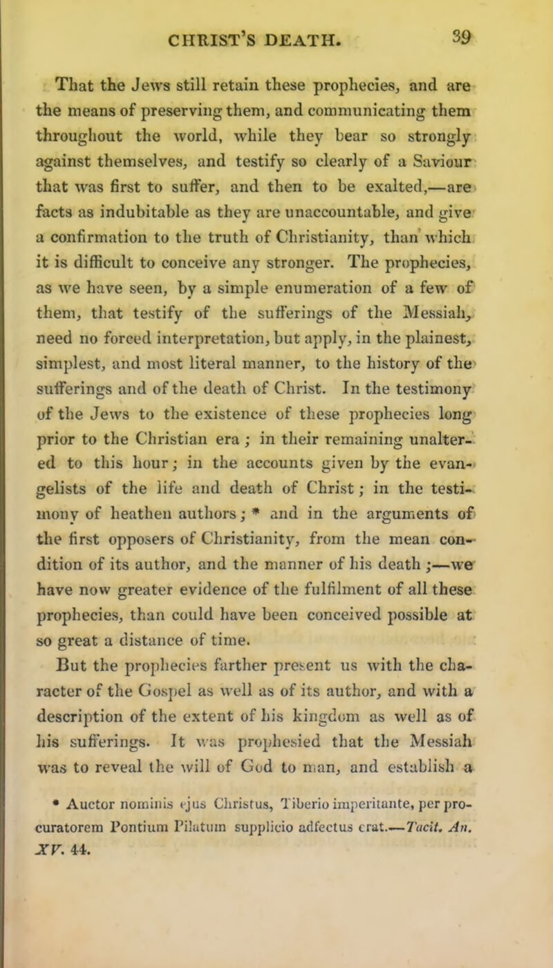 That the Jews still retain these prophecies, and are the means of preserving them, and communicating them throughout the world, while they bear so strongly against themselves, and testify so clearly of a Saviour that was first to suffer, and then to be exalted,—are* facts as indubitable as they are unaccountable, and give a confirmation to the truth of Christianity, than whichr it is difficult to conceive any stronger. The prophecies, as we have seen, by a simple enumeration of a few of them, that testify of the sufferings of the Messiah, need no forced interpretation, but apply, in the plainest, simplest, and most literal manner, to the history of the sufferings and of the death of Christ. In the testimony of the Jews to the existence of these prophecies long’ prior to the Christian era ; in their remaining unalter- ed to this hour; in the accounts given by the evan- gelists of the life and death of Christ; in the testi- mony of heathen authors; * and in the arguments of the first opposers of Christianity, from the mean con- dition of its author, and the manner of his death ;—we have now greater evidence of the fulfilment of all these prophecies, than could have been conceived possible at so great a distance of time. But the prophecies farther present us with the cha- racter of the Gosjiel as well as of its author, and with a description of the extent of his kingdom as well as of his sufferings. It was prophesied that the Messiah was to reveal the will of God to man, and establish a • Auctor nominis ejus Christus, Tiberio imperitante, per pro- curatorem Pontium Pilatiim supplicio adfectus crat.—7’«c»7. An, JCV. 44.