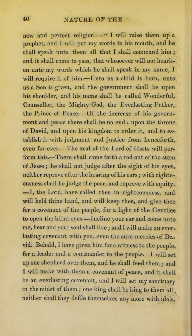 new and perfect religion:—“ I will raise them up a prophet, and I will put my words in his mouth, and he shall speak unto them all that I shall command him ; and it shall come to pass, that whosoever will not heark- en unto my words which he shall speak in my name, I will require it of him.—Unto us a child is born, unto us a Son is given, and the government shall be upon his shoulder, and his name shall be called Wonderful, Counsellor, the Mighty God, the Everlasting Father, the Prince of Peace. Of the increase of his govern- ment and peace there shall be no end ; upon the throne of David, and upon his kingdom to order it, and to es- tablish it with judgment and justice from henceforth, even for ever. The zeal of the Lord of Hosts will per- form this.—There shall come forth a rod out of the stem of Jesse ; he shall not judge after the sight of his eyes, neither reprove after the hearing of his ears; with righte- ousness shall he judge the poor, and reprove with equity. ■—I, the Lord, have called thee in righteousness, and will hold thine hand, and will keep thee, and give thee for a covenant of the people, for a light of the Gentiles to open the blind eyes—Incline your ear and come unto me, hear and your .soul shall live; and I will make aii ever- lasting covenant with you, even the sure mercies of Da- vid. Behold, I have given him for a witness to the people, for a leader and a commander to the people. I will set up one shepherd over them, and he shall feed them; and I will make with them a covenant of peace, and it shall be an everlasting covenant, and 1 will set my sanctuary in the midst of them ; one king shall be king to them all, neither shall they defile themselves any more with idols.