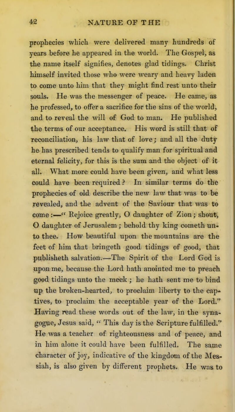 prophecies which were delivered many hundreds of years before he appeared in the world. The Gospel, as the name itself signifies, denotes glad tidings. Christ himself invited those who were weary and heavy laden to come unto him that they might find rest unto their souls. He was the messenger of peace. He came, as he professed, to offer a sacrifice for the sins of the world, and to reveal the will of God to man. He published the terms of our acceptance. His word is still that of reconciliation, his law that of love; and all the duty he has prescribed tends to qualify man for spiritual and eternal felicity, for this is the sum and the object of it all. What more could have been given, and what less could have been required ? In similar terms do the prophecies of old describe the new law that was to be revealed, and the advent of the Saviour that was to come Rejoice greatly, O daughter of Zion; shout, O daughter of Jerusalem ; behold thy king cometh un- to thee. How beautiful upon the mountains are the feet of him that bringeth good tidings of good, that publisheth salvation.—The Spirit of the Lord God is upon me, because the Lord hath anointed me to preach good tidings unto the meek ; he hath sent me to bind up the broken-hearted, to proclaim liberty to the cap- tives, to proclaim the acceptable year of the Lord.” Having read these words out of the law, in the syna- gogue, Jesus said, “ This day is the Scripture fulfilled.” He was a teacher of righteousness and of peace, and in him alone it could have been fulfilled. The same character of joy, indicative of the kingdom of the Mes- siah, is also given by different prophets. He was to