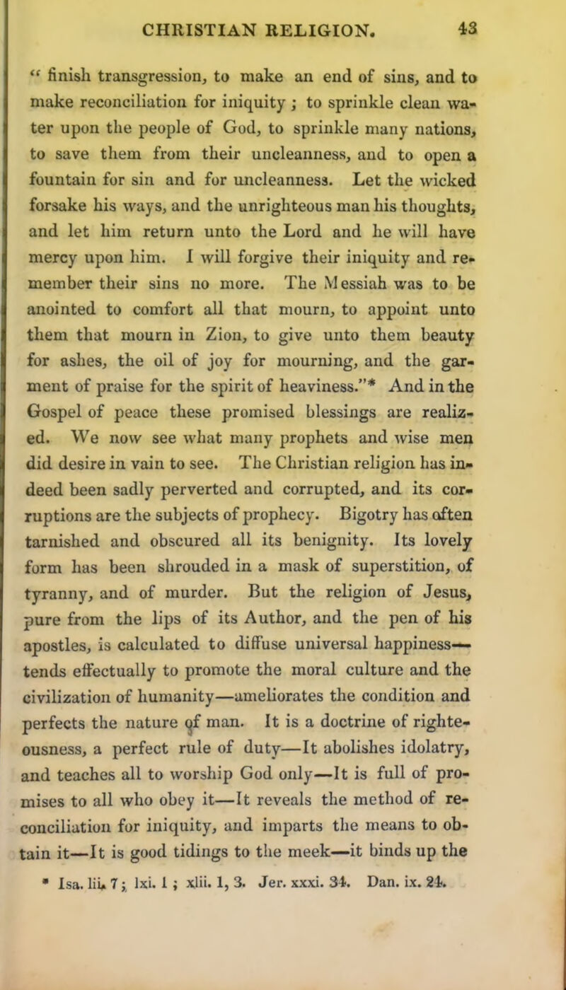 “ finish transgression, to make an end of sins, and to make reconciliation for iniquity ; to sprinkle clean wa- ter upon the people of God, to sprinkle many nations, to save them from their uncleanness, and to open a fountain for sin and for uncleanness. Let the wicked forsake his ways, and the unrighteous man his thoughts, and let him return unto the Lord and he will have mercy upon him. I will forgive their iniquity and re- member their sins no more. The Messiah was to be anointed to comfort all that mourn, to appoint unto them that mourn in Zion, to give unto them beauty for ashes, the oil of joy for mourning, and the gar- ment of praise for the spirit of heaviness.”* And in the Gospel of peace these promised blessings are realiz- ed. We now see what many prophets and wise men did desire in vain to see. The Christian religion has in- deed been sadly perverted and corrupted, and its cor- ruptions are the subjects of prophecy. Bigotry has often tarnished and obscured all its benignity. Its lovely form has been shrouded in a mask of superstition, of tyranny, and of murder. But the religion of Jesus, pure from the lips of its Author, and the pen of his apostles, is calculated to diffuse universal happiness— tends effectually to promote the moral culture and the civilization of humanity—ameliorates the condition and perfects the nature ^f man. It is a doctrine of righte- ousness, a perfect rule of duty—It abolishes idolatry, and teaches all to worship God only—It is full of pro- mises to all who obey it—It reveals the method of re- conciliation for iniquity, and imparts the means to ob- tain it—It is good tidings to the meek—it binds up the • Isa. liu 7 i Ixi. 1 ; xlii. 1, 3. Jer. xxxi. 34. Dan. ix. 24.