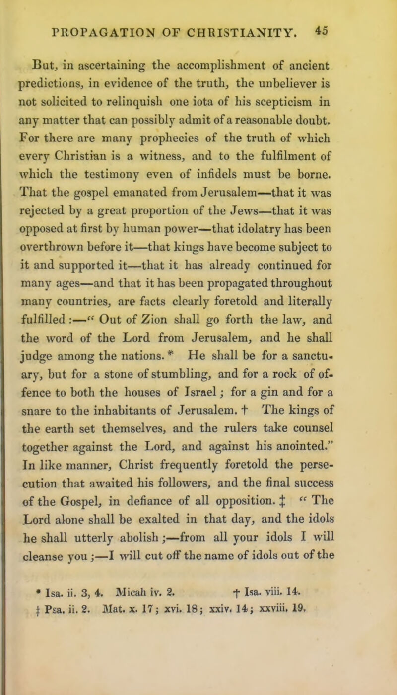 But, in ascertaining the accomplishment of ancient predictions, in evidence of the truth, the unbeliever is not solicited to relinquish one iota of his scepticism in any matter that can possibly admit of a reasonable doubt. For there are many prophecies of the truth of which every Christian is a witness, and to the fulfilment of which the testimony even of infidels must be borne. That the gospel emanated from Jerusalem—that it was rejected by a great proportion of the Jews—that it was opposed at first by human power—that idolatry has been overthrown before it—that kings have become subject to it and supported it—that it has already continued for many ages—and that it has been propagated throughout many countries, are facts clearly foretold and literally fulfilled :—“ Out of Zion shall go forth the law, and the word of the Lord from Jerusalem, and he shall judge among the nations. * He shall be for a sanctu- ary, but for a stone of stumbling, and for a rock of of- fence to both the houses of Israel; for a gin and for a snare to the inhabitants of Jerusalem. + The kings of the earth set themselves, and the rulers take counsel together against the Lord, and against his anointed.” In like manner, Christ frequently foretold the perse- cution that awaited his followers, and the final success of the Gospel, in defiance of all opposition. |  The Lord alone shall be exalted in that day, and the idols he shall utterly abolish;—from all your idols I will cleanse you;—I will cut off the name of idols out of the • Isa. ii. 3, 4. Micah iv. 2. t Isa. viii. 14. I Psa. ii. 2. Mat. x. 17; xvi. 18; xxiv. 14; xxviii. 19,