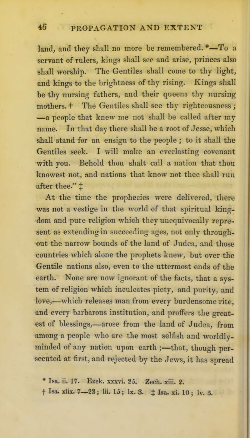 land, and they shall no more be remembered. *—To a servant of rulers, kings shall see and arise, princes also shall worship. The Gentiles shall come to thy light, and kings to the brightness of thy rising. Kings shall be thy nursing fathers, and their queens thy nursing mothers, t The Gentiles shall see thy righteousness ; —a people that knew me not shall be called after my name. In that day there shall be a root of Jesse, which shall stand for an ensign to the people ; to it shall the Gentiles seek. I will make an everlasting covenant with you. Behold thou shalt call a nation that thou knowest not, and nations that know not thee shall run after thee.” | At the time the prophecies were delivered, there was not a vestige in the world of that spiritual king- dom and pure religion which they unequivocally repre- sent as extending in succeeding ages, not only through- out the narrow bounds of the land of Judea, and those countries which alone the prophets knew, but over the Gentile nations also, even to the uttermost ends of the earth. None are now ignorant of the facts, that a sys- tem of religion which inculcates piety, and purity, and love,—which releases man from every burdensome rite, and every barbarous institution, and proffers the great- est of blessings,—arose from the land of Judea, from among a people who are the most selfish and worldly- minded of any nation upon earth ;—that, though per- secuted at first, and rejected by the Jews, it has spread • Isa. ii. 17. Ezek. xxxvi. 25. Zech. xiii. 2. t Isa. xlix. 7—23; Hi. 15; Ix. 3. $ Isa. xi. 10 ; Iv. 5.