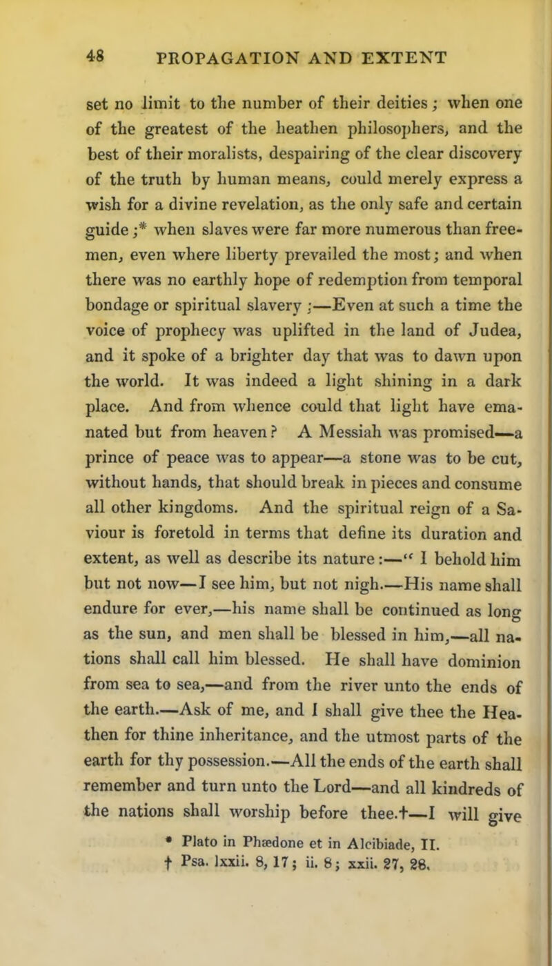 set no limit to the number of their deities; when one of the greatest of the heathen philosophers, and the best of their moralists, despairing of the clear discovery of the truth by human means, could merely express a wish for a divine revelation, as the only safe and certain guide when slaves were far more numerous than free- men, even where liberty prevailed the most; and when there was no earthly hope of redemption from temporal bondage or spiritual slavery ;—Even at such a time the voice of prophecy was uplifted in the land of Judea, and it spoke of a brighter day that was to dawn upon the world. It was indeed a light shining in a dark place. And from whence could that light have ema- nated but from heaven .f* A Messiah was promised—a prince of peace was to appear—a stone was to be cut, without hands, that should break in pieces and consume all other kingdoms. And the spiritual reign of a Sa- viour is foretold in terms that define its duration and extent, as well as describe its nature:—“ 1 behold him but not now—I see him, but not nigh—His name shall endure for ever,—his name shall be continued as long as the sun, and men shall be blessed in him,—all na- tions shall call him blessed. He shall have dominion from sea to sea,—and from the river unto the ends of the earth—Ask of me, and 1 shall give thee the Hea- then for thine inheritance, and the utmost parts of the earth for thy possession.—All the ends of the earth shall remember and turn unto the Lord—and all kindreds of the nations shall worship before thee.f—I will give • Plato in Phsedone et in Alcibiade, II. f Psa. Ixxii. 8, 17; ii. 8; sxii. 27, 28.