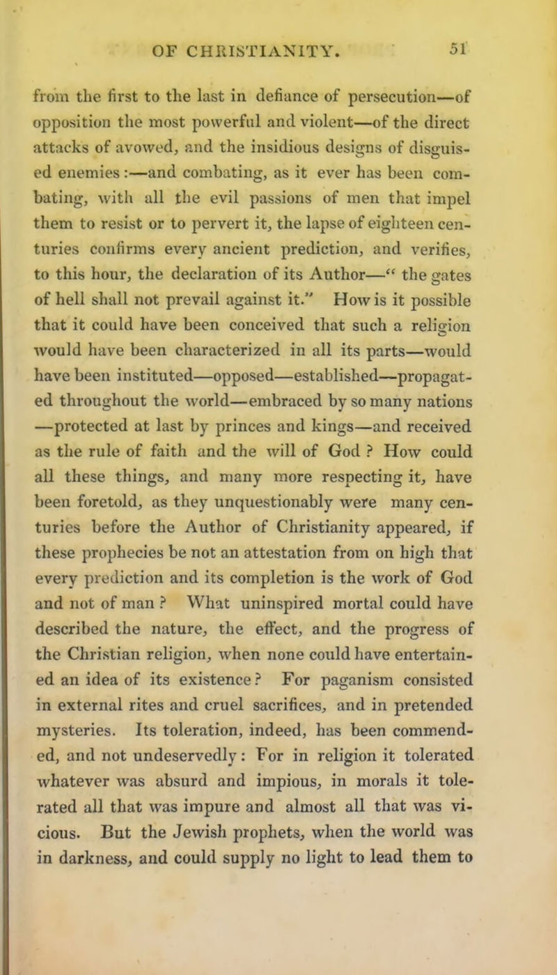 from the first to the last in defiance of persecution—of opposition the most powerful and violent—of the direct attacks of avowed, and the insidious designs of disguis- ed enemies :—and combating, as it ever has been com- bating, with all the evil passions of men that imj^el them to resist or to pervert it, the lapse of eighteen cen- turies confirms every ancient prediction, and verifies, to this hour, the declaration of its Author—“ the gates of hell shall not prevail against it.” How is it possible that it could have been conceived that such a relision O would have been characterized in all its parts—would have been instituted—opposed—established—propagat- ed throughout the world—embraced by so many nations —protected at last by princes and kings—and received as the rule of faith and the will of God ? How could all these things, and many more respecting it, have been foretold, as they uncjuestionably were many cen- turies before the Author of Christianity appeared, if these prophecies be not an attestation from on high that every prediction and its completion is the work of God and not of man ? What uninspired mortal could have described the nature, the effect, and the progress of the Christian religion, when none could have entertain- ed an idea of its existence.^ For paganism consisted in external rites and cruel sacrifices, and in pretended mysteries. Its toleration, indeed, has been commend- ed, and not undeservedly: For in religion it tolerated whatever was absurd and impious, in morals it tole- rated all that was impure and almost all that was vi- cious. But the Jewish prophets, when the world was in darkness, and could supply no light to lead them to