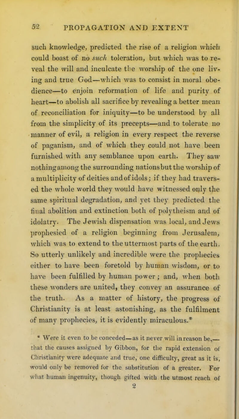 such knowledge, predicted the rise of a religion which could boast of no mch toleration, but which was to re- veal the will and inculcate the worship of the one liv- ing and true God—which was to consist in moral obe- dience—to enjoin reformation of life and purity of heart—to abolish all sacrifice by revealing a better mean of reconciliation for iniquity—to be understood by all from the simplicity of its precepts—and to tolerate no • manner of evil, a religion in every respect the reverse of paganism, and of which they could not have been furnished with any semblance upon earth. They saw nothing among the surrounding nations but the worship of a multiplicity of deities and of idols; if they had travers- ed the whole world they would have witnessed only the same spiritual degradation, and yet they predicted the filial abolition and extinction both of polytheism and of idolatry. The Jewish dispensation was local, and Jews prophesied of a religion beginning from Jerusalem, which was to extend to the uttermost parts of the earth. So utterly unlikely and incredible were the prophecies either to have been foretold by human wisdom, or to have been fulfilled by human power ; and, when both these wonders are united, they convey an assurance of the truth. As a matter of history, the progress of Christianity is at least astonishing, as the fulfilment of many prophecies, it is evidently miraculous.* * Were it even to be conceded—as it never will in reason be, that the eauses assigned by Gibbon, for the rapid extension of Christianity were adequate and true, one difficulty, great as it is, would only be removed for the substitution of a greater. For what human ingenuity, though gifted with the utmost reach of 2