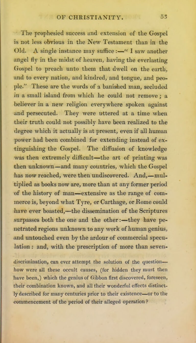The prophesied success and extension of the Gospel is not less obvious in the New Testament than in the Old. A single instance may suffice :—I saw another angel Hy in the midst of heaven, having the everlasting Gospel to preach unto them that dwell on the earth, and to every nation, and kindred, and tongue, and peo- ple.” These are the words of a banished man, secluded in a small island from which he could not remove; a believer in a new religion everywhere spoken against and persecuted. They were irttered at a time when their truth could not possibly have been realized to the degree which it actually is at present, even if all human power had been combined for extending instead of ex- tinguishing the Gospel. The diffusion of knowledge was then extremely difficult—the art of printing was then unknown—and many countries, which the Gospel has now reached, were then undiscovered. And,—mul- tiplied as books now are, more than at any former period of the history of man—extensive as the range of com- merce is, beyond what Tyre, or Carthage, or Rome could have ever boasted,—the dissemination of the Scriptures surpasses both the one and the other:—they have pe- netrated regions unknown to any work of human genius, and untouched even by the ardour of commercial specu- lation ; and, with the prescription of more than seven- discrimination, can ever attempt the solution of the question— how were all these occult causes, (for hidden they must then have been,) which the genius of Gibbon first discovered, foreseen, their combination known, and all their wonderful effects distinct- ly described for many centuries prior to their existence—or to the commencement of the period of their alleged operation ?