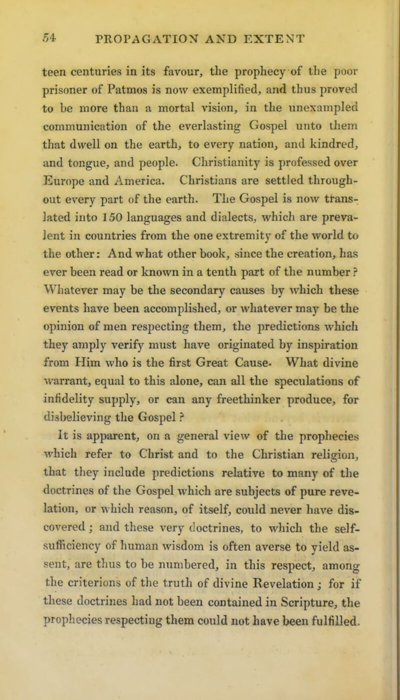 teen centuries in its favour, the prophecy of the poor prisoner of Patmos is now exemplified, and thus proved to be more than a mortal vision, in the unexampled communication of the everlasting Gospel unto them that dwell on the earth, to every nation, and kindred, and tongue, and people. Christianity is professed over Europe and America. Christians are settled through- out every part of the earth. The Gospel is now trans- lated into 1.50 languages and dialects, which are preva- lent in countries from the one extremity of the world to the other: And what other book, since the creation, has ever been read or known in a tenth part of the number ? Whatever may be the secondary causes by which these events have been accomplished, or whatever may be the opinion of men respecting them, the predictions which they amply verifj'- must have originated by inspiration from Him who is the first Great Cause. What divine %\’arrant, equal to this alone, can all the speculations of infidelity supply, or can any freethinker produce, for disbelieving the Gospel ? It is apparent, on a general view of the prophecies which refer to Christ and to the Christian religion, that they include predictions relative to many of the doctrines of the Gospel which are subjects of pure reve- lation, or which reason, of itself, could never have dis- covered ; and these very doctrines, to which the self- sufficiency of human wisdom is often averse to yield as- sent, are thus to be ntimbered, in this respect, among the criterions of the truth of divine Revelation ; for if these doctrines had not been contained in Scripture, the prophecies respecting them could not have been fulfilled.