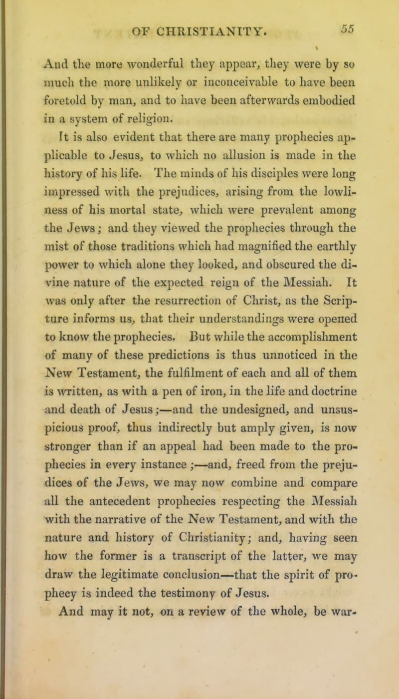 And the more wonderful they appear, they were by so much the more unlikely or inconceivable to have been foretold by man, and to have been afterwards embodied in a system of religion. It is also evident that there are many prophecies ap- plicable to Jesus, to which no allusion is made in the history of his life. The minds of his disciples were long impressed with the prejudices, arising from the lowli- ness of his mortal state, which were prevalent among the Jews; and they viewed the prophecies through the mist of those traditions which had magnified the earthly power to which alone they looked, and obscured the di- vine nature of the expected reign of the Messiah. It was only after the resurrection of Christ, as the Scrip- ture informs us, that their understandings were opened to know the prophecies. But while the accomplishment of many of these predictions is thus unnoticed in the New Testament, the fulfilment of each and all of them is wTitten, as with a pen of iron, in the life and doctrine and death of Jesus;—and the undesigned, and unsus- picious proof, thus indirectly but amply given, is now stronger than if an appeal had been made to the pro- phecies in every instance;—and, freed from the preju- dices of the Jews, we may now combine and compare all the antecedent prophecies respecting the Messiah with the narrative of the New Testament, and with the nature and history of Christianity; and, having seen how the former is a transcript of the latter, we may draw the legitimate conclusion—that the spirit of pro- phecy is indeed the testimony of Jesus. And may it not, on a review of the whole, be war-