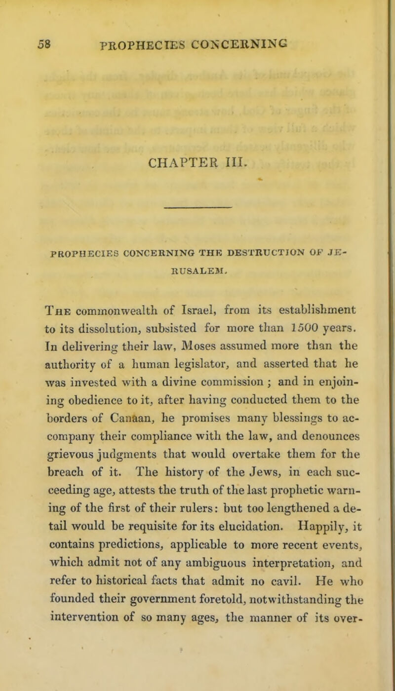 CHAPTER IIL PROPHECIKS CONCERNING THE DESTRUCTION OF JE- RUSALEM, The commonwealth of Israel, from its establishment to its dissolution, subsisted for more than 1500 years. In delivering their law, Moses assumed more than the authority of a human legislator, and asserted that he was invested with a divine commission ; and in enjoin- ing obedience to it, after having conducted them to the borders of Cantian, he promises many blessings to ac- company their compliance with the law, and denounces grievous judgments that would overtake them for the breach of it. The history of the Jews, in each suc- ceeding age, attests the truth of the last prophetic warn- ing of the first of their rulers: but too lengthened a de- tail would be requisite for its elucidation. Happily, it contains predictions, applicable to more recent events, which admit not of any ambiguous interpretation, and refer to historical facts that admit no cavil. He who founded their government foretold, notwithstanding the intervention of so many ages, the manner of its over-