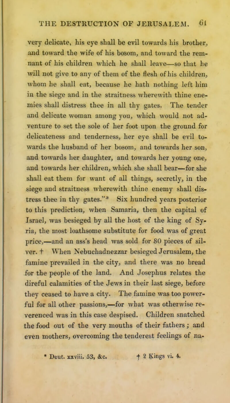 very delicate, his eye shall be evil towards his brother^, and toward the wife of his bosom, and toward the rem- nant of his children which he shall leave—so that he will not give to any of them of the flesh of his children, Avhom he shall eat, because he hath nothing left him in the siege and in the straitness wherewith thine ene- mies shall distress thee in all thy gates. The tender and delicate woman among you, which would not ad- venture to set the sole of her foot upon the ground for delicateness and tenderness, her eye shall be evil to- wards the husband of her bosom, and towards her son, and towards her daughter, and towards her young one, and towards her children, which she shall bear—for she shall eat them for want of all things, secretly, in the siege and straitness wherewith thine enemy shall dis- tress thee in thy gates.”* Six hundred years posterior to this prediction, when Samaria, then the capital of Israel, was besieged by all the host of the king of Sy- ria, the most loathsome substitute for food was of great price,—and an ass’s head was sold for 80 pieces of sil- ver. t When Nebuchadnezzar besieged Jerusalem, the famine prevailed in the city, and there was no bread for the people of the land. And Josephus relates the direful calamities of the Jews in their last siege, before they ceased to have a city. The famine was too power- ful for all other passions,—for what was otherwise re- verenced was in this case despised. Children snatched the food out of the very mouths of their fathers; and even mothers, overcoming the tenderest feelings of na-
