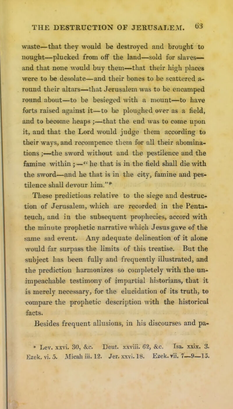 waste—that they would be destroyed and brought to nought—plucked from off the land—sold for slaves— and that none would buy them—that their high places were to be desolate—and their bones to be scattered a- round their altars—that Jerusalem was to be encamped round about—to be besieged with a mount—to have forts raised against it—to he ploughed over as a field, and to become heaps;—that the end was to come upon it, and that the Lord would judge them according to their ways, and recompence them for all their abomina- tions ;—the sword without and the pestilence and the famine within ; —“ he that is in the field shall die with the sword—and he that is in the city, famine and pes- tilence shall devour him.”*' These predictions relative to the siege and destruc- tion of Jerusalem, which are recorded in the Penta- teuch, and in the subsequent prophecies, accord with the minute prophetic narrative which Jesus gave of the same sad event. Any adequate delineation of it alone would far surpass the limits of this treatise. But the subject has been fully and frequently illustrated, and the prediction harmonizes so completely with the un- impeachable testimony of impartial historians, that it is merely necessary, for the elucidation of its truth, to compare the prophetic description with the historical facts. Besides frequent allusions, in his discourses and pa- * Lev. xxvi. 30, &c. Deut. xxviii. 62, &c. Isa. xxix. 3.