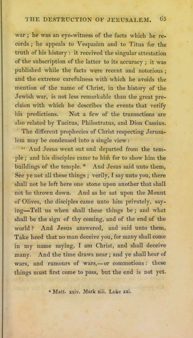 war; he was an eye-witness of the facts which he re- cords ; he appeals to Vespasian and to Titus for the truth of his history : it received the singular attestation of the subscription of the latter to its accuracy ; it was published while the facts were recent and notorious; and the extreme carefulness with which he avoids the mention of the name of Christ, in the history of the Jewish war, is not less remarkable than the great pre- cision with which he describes the events that verify his predictions. Not a few of the transactions are also related by Tacitus, Philostratus, and Dion Cassius. The different prophecies of Christ respecting Jerusa- lem may be condensed into a single view: “ And Jesus went out and departed from the tem- ple; and his disciples came to him for to show him the buildings of the temple. * And Jesus said unto them, See ye not all these things ; verily, I say unto you, there shall not be left here one stone upon another that shall not be throwm down. And as he sat upon the Mount of Olives, the disciples came unto him privately, say- ing—Tell us when shall these things be; and what shall be the sign of thy coming, and of the end of the world ? And Jesus answered, and said unto them, Take heed that no man deceive you, for many shall come in my name saying, I am Christ, and shall deceive many. And the time draws near; and ye shall hear of wars, and rumours of wars,—or commotions: these things must first come to pass, but the end is not yet.