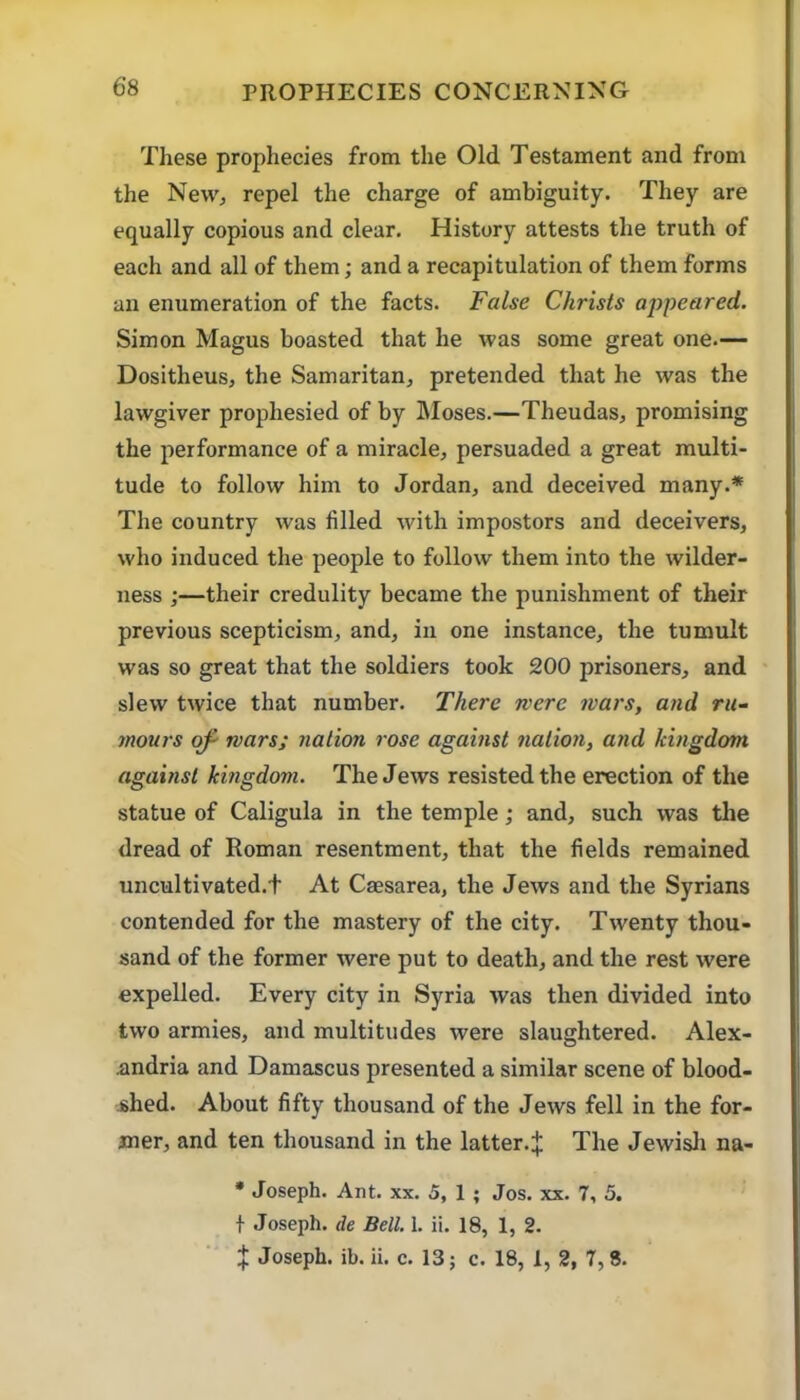 These prophecies from the Old Testament and from the Newj repel the charge of ambiguity. They are equally copious and clear. History attests the truth of each and all of them; and a recapitulation of them forms an enumeration of the facts. False Christs appeared. Simon Magus boasted that he was some great one.— Dositheus, the Samaritan^ pretended that he was the lawgiver prophesied of by hloses.—Theudas, promising the performance of a miracle, persuaded a great multi- tude to follow him to Jordan, and deceived many.* The country was filled with impostors and deceivers, who induced the people to follow them into the wilder- ness ;—their credulity became the punishment of their previous scepticism, and, in one instance, the tumult was so great that the soldiers took 200 prisoners, and slew twice that number. There were wars, and ru- mours of- wars; nation rose against nation, and kingdom, against kingdom. The Jews resisted the erection of the statue of Caligula in the temple; and, such was the dread of Roman resentment, that the fields remained uncultivated.f At Caesarea, the Jews and the Syrians contended for the mastery of the city. Twenty thou- sand of the former were put to death, and the rest were expelled. Every city in Syria was then divided into two armies, and multitudes were slaughtered. Alex- andria and Damascus presented a similar scene of blood- shed. About fifty thousand of the Jews fell in the for- mer, and ten thousand in the latter.^ The Jewish na- • Joseph. Ant. xx. 5, 1 ; Jos. xx, 7, 5. t Joseph, de Bell. 1. ii. 18, 1, 2,