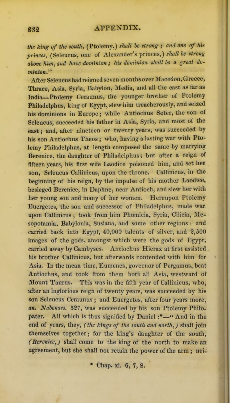 832 the Inng of the touth, (Ptolemy,) shall be strong ; and one of his princes, (Seleucus, one of Alexander’s princes,) shall he strong above him, and have dominion ,* his dominion shall be a great do- minion. After Seleucus had reigned seven months over Macedon, Greece, Thrace, Asia, Syria, Babylon, Media, and all the east as far as India—Ptolemy Ceraunus, the younger brother of Ptolemy Philadelphus, king of Egypt, slew him treacherously, and seized his dominions in Europe; while Antiochus Soter, the son of Seleucus, succeeded his father in Asia, Syria, and most of the east; and, after nineteen or twenty years, was succeeded by his son Antiochus Theos; who, having a lasting war with Pto- lemy Philadelphus, at length composed the same by marrying Berenice, the daughter of Philadelphus; but after a reign of fifteen years, his first wife Laodice poisoned him, and set her son, Seleucus Callinicus, upon the throne. Callinicus, in the beginning of his reign, by the impulse of his mother Laodice, besieged Berenice, in Daphne, near Antioch, and slew her with her young son and many of her women. Hereupon Ptolemy Euergetes, the son and successor of Philadelphus, made war upon Callinicus; took from him Phoenicia, Syria, Cilicia, Me- sopotamia, Babylonia, Susiana, and some other regions : and carried back into Egypt, 40,000 talents of silver, and 2,500 images of the gods, amongst which were the gods of Egypt, carried away by Cambyses. Antiochus Hierax at first assisted his brother Callinicus, but afterwards contended with him for Asia. In the mean time,Eumcnes, governor of Pergamus, beat Antiochus, and took from them both all Asia, westward of Mount Taurus. This was in the fifth year of Callinicus, who, after an inglorious reign of twenty years, was succeeded by his son Seleucus Ceraunus ; and Euergetes, after four years more, an. Nabonass. 527, was succeeded by his son Ptolemy Philo- pater. All which is thus signified by Daniel :*—“ And in the end of years, they, (the kings of the south and north,) shall join themselves together; for the king’s daughter of the south, (Berenice,) shall come to the king of the north to make an agreement, but she shall not retain the power of the arm ; net-