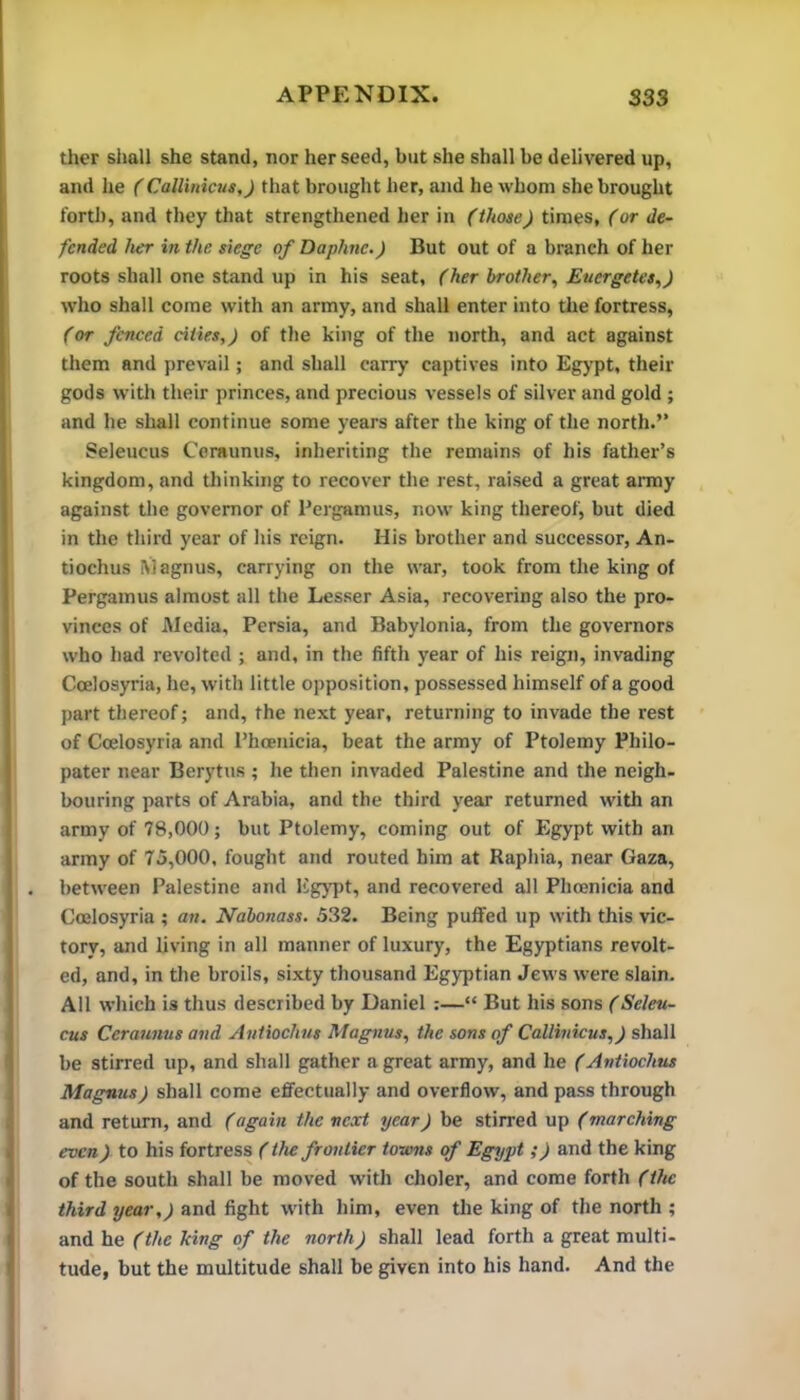 ther sliall she stand, nor her seed, but she shall be delivered up, and he (Callinicus,) that brought her, and he whom she brought forth, and they that strengthened her in (those) times, (or de- fended her in the siege of Daphne.) But out of a branch of her roots shall one stand up in his seat, (her brother., Euergetes.,) who shall come with an army, and shall enter into the fortress, (or fenced cities,) of the king of the north, and act against them and prevail; and shall carry captives into Egypt, their gods with their princes, and precious vessels of silver and gold ; and he shall continue some years after the king of the north.” Seleucus Coraunus, inheriting the remains of his father’s kingdom, and thinking to recover the rest, raised a great anny against the governor of Pergamus, now king thereof, but died in the third year of his reign. His brother and successor, An- tiochus Magnus, carrying on the war, took from the king of Pergamus almost all the Lesser Asia, recovering also the pro- vinces of Media, Persia, and Babylonia, from the governors who had revolted ; and, in the fifth year of his reign, invading Coelosyria, he, with little opposition, possessed himself of a good part thereof; and, the next year, returning to invade the rest of Coelosyria and Phoenicia, beat the army of Ptolemy Philo- pater near Berytus ; he then invaded Palestine and the neigh- bouring parts of Arabia, and the third year returned with an army of 78,000; but Ptolemy, coming out of Egypt with an army of 75,000, fought and routed him at Raphia, near Gaza, between Palestine and ligypt, and recovered all Phoenicia and Coelosyria ; an. Nabonass. 532. Being puffed up with this vic- tory, and living in all manner of luxury, the Egyptians revolt- ed, and, in the broils, sixty thousand Egyptian Jews were slain. All which is thus described by Daniel :—“ But his sons (Seleu- cus Ceraunus and Antiochus Magnus, the sons of Callinicus,) shall be stirred up, and shall gather a great army, and he (Antiochus Magnus) shall come effectually and overflow, and pass through and return, and (again the next year) be stirred up (marching even) to his fortress (the frontier towns of Egypt;) and the king of the south shall be moved with choler, and come forth (the third year,) and fight with him, even the king of the north ; and he (the king of the north) shall lead forth a great multi- tude, but the multitude shall be given into his hand. And the
