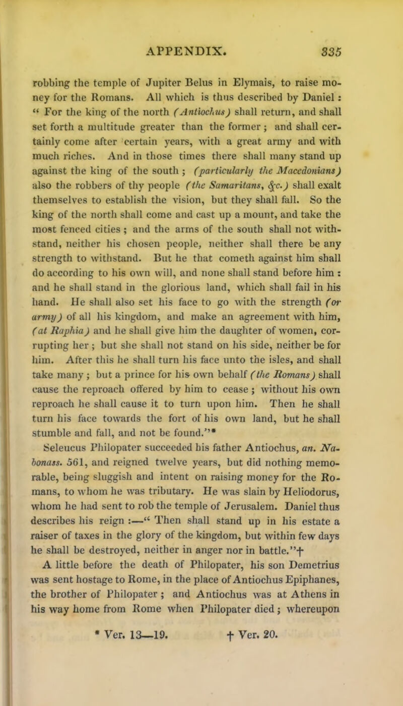 robbing the temple of Jupiter Belus in EJymais, to raise mo- ney for the Romans. All which is thus described by Daniel; “ For the king of the north (Antiochus) shall return, and shall set forth a multitude greater than the former ; and shall cer- tainly come after 'certain years, with a great army and with much riches. And in those times there shall many stand up against the king of the south ; (particularly the Macedonians) also the robbers of thy people (the Samaritans, ^c.) shall exalt themselves to establish the vision, but they shall fell. So the king of the north shall come and cast up a mount, and take the most fenced cities ; and the arms of the south shall not with- stand, neither his chosen people, neither shall there be any strength to withstand. But he that cometh against him shall do according to his own will, and none shall stand before him ; and he shall stand in the glorious land, which shall fail in his hand. He shall also set his face to go with the strength (or army) of all his kingdom, and make an agreement with him, (at Raphia) and he shall give him the daughter of women, cor- rupting her ; but she shall not stand on his side, neither be for him. After this he shall turn his face unto the isles, and shall take many; but a prince for his own behalf (the Romans) shall cause the reproach offered by him to cease ; without his own reproach he shall cause it to turn upon him. Then he shall turn his face towards the fort of his own land, but he shall stumble and fall, and not be found.”* Seleucus Philopater succeeded his father Antiochus, an. Na- honass. 561, and reigned twelve years, but did nothing memo- rable, being sluggish and intent on raising money for the Ro- mans, to whom he was tributary. He was slain by Heliodorus, whom he had sent to rob the temple of Jerusalem, Daniel thus describes his reign :—“ Then shall stand up in his estate a raiser of taxes in the glory of the kingdom, but within few days he shall be destroyed, neither in anger nor in battle.”-f- A little before the death of Philopater, his son Demetrius was sent hostage to Rome, in the place of Antiochus Epiphanes, the brother of Philopater ; and Antiochus was at Athens in his way home from Rome when Philopater died; whereupon • Ver. 13—19. t Ver. 20.