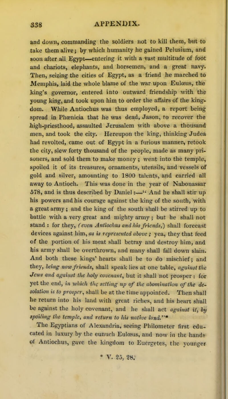 and down, commanding the soldiers not to kill them, but to take them alive; by which humanity he gained Pelusium, and soon after all Egypt—entering it with a vast multitude of foot and cliariots, elepliants, and horsemen, and a great navy. Then, seizing the cities of Egypt, as a friend he marched to Memphis, laid the whole blame of the war upon Eulceus, the king’s governor, entered into outward friendship nuth the young king, and took upon him to order the affairs of tlie king- dom. While Antiochus was thus employed, a report being spread in Phoenicia that he was dead, Jason, to recover the kigh-priesthood, assaulted Jerusalem with above a thousand men, and took the city. Hereupon the king, thinking Judea had revolted, came out of EgjTJt in a furious manner, retook the city, slew forty thousand of the people, made as many pri- soners, and sold them to make money ; went into the temple, spoiled it of its treasures, ornaments, utensils, and vessels of gold and silver, amounting to 1800 talents, and carried all away to Antioch. This was done in the year of Nabonassar 578, and is thus described by Daniel:—“ And he shall stir up his powers and his courage against the king of the south, with a great army; and the king of the soutli shall be stirred up to battle with a very great and mighty army ; but he shall not stand : for they, (even Antiochus and his friends,) shall forecast devices against him, as is represented above; yea, they that feed of the portion of his meat shall betray and destroy him, and his army shall be overthrown, and many shall fall down slain. And both these kings’ hearts shall be to do mischief; and they, being now friends, shall speak lies at one table, against the Jews and against the holy covenant, but it shall not prosper ; for yet the end, in which the setting up of the abomination of the de- solation is to prosper, shall be at the time appointed. Then shall he return into his land with great riches, and his heart shall be against the holy covenant, and he shall act against it, by spoiling the temple, and return to his native land.* The Egyptians of Alexandria, seeing Philometer first edu- cated in luxury by the eunuch Eulceus, and now in the hands of Antiochus, gave the kingdom to Euergetes, the younger V. 25, 28.