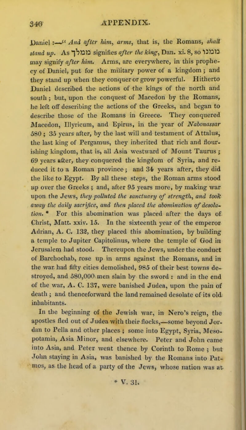 34*0 Daniel And after him, arms, that is, the Romans, shall stand up. As signifies after the king, Dan. xi. 8, so may signify after him. Arms, are everywhere, in this prophe- cy of Daniel, put for the military power of a kingdom; and they stand up when they conquer or grow powerful. Hitherto Daniel described the actions of the kings of the north and south; but, upon the conquest of Macedon by the Romans, he left off describing the actions of the Greeks, and began to describe those of the Romans in Greece. They conquered JMacedon, Illyricum, and Epirus, in the year of Ndbonassar 580 ; 35 years after, by the last will and testament of Attains, the last king of Pergamus, they inherited that rich and flour- ishing kingdom, that is, all Asia westward of Mount Taurus ; 69 years after, they conquered the kingdom of Syria, and re- duced it to a Roman province; and 34 years after, they did the like to Egypt. By all these steps, the Roman arms stood up over the Greeks ; and, after 95 years more, by making war upon the Jews, they polluted the sanctuary of strength, and took away the daily sacrifice, and then placed the abomination of desola- tion. • For this abomination was placed after the days of Christ, Matt. xxiv. 15. In the sixteenth year of the emperor Adrian, A. C. 132, they placed this abomination, by building a temple to Jupiter Capitolinus, where the temple of God in Jerusalern had stood. Thereupon the Jews, under the conduct of Barchochab, rose up in arms against the Romans, and in the war. had fifty cities demolished, 985 of their best towns de- stroyed, and 580,000 men slain by the sword : and in the end of the war, A. C. 137, were banished Judea, upon the pain of death ; and thenceforward the land remained desolate of its old inhabitants. In the beginning of the Jewish war, in Nero’s reign, the apostles fled out of Judea with their flocks,—some beyond Jor- dan to Pella and other places ; some into Egypt, Syria, Meso- potamia, Asia Minor, and elsewhere. Peter and John came into Asia, and Peter went thence by Corinth to Rome ; but John staying in Asia, was banished by the Romans into Pat- mos, as the head of a party of the .Jews, whose nation was at- * V. 31.
