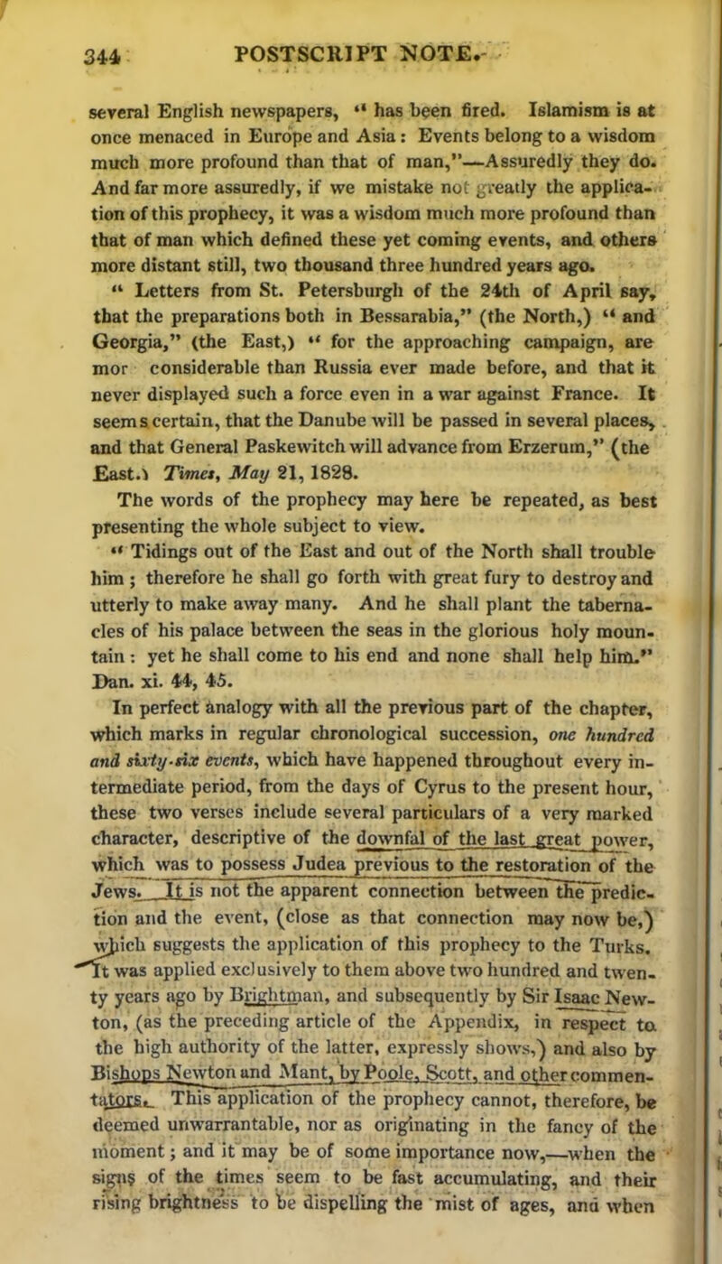 several English newspapers, “ has been fired. Islamism is at once menaced in Europe and Asia: Events belong to a wisdom much more profound than that of man,”—Assuredly they do. And far more assuredly, if we mistake not greatly the applica- tion of this prophecy, it was a wisdom much more profound than that of man which defined these yet coming events, and others more distant still, two thousand three hundred years ago. “ Letters from St. Petersburgh of the 24tli of April say, that the preparations both in Bessarabia,” (the North,) “ and Georgia,” (the East,) “ for the approaching campaign, are mor considerable than Russia ever made before, and that it never displayed such a force even in a war against France. It seems certain, that the Danube will be passed in several places, and that General Paskewitch will advance from Erzerum,” (the East.) Timet, May 21,1828. The words of the prophecy may here be repeated, as best presenting the whole subject to view. “ Tidings out of the East and out of the North shall trouble him ; therefore he shall go forth with great fury to destroy and utterly to make away many. And he shall plant the taberna- cles of his palace between the seas in the glorious holy moun- tain ; yet he shall come to his end and none shall help hinti.” Dan. xi. 44, 45. In perfect Analogy with all the previous part of the chapter, which marks in regular chronological succession, one hundred and siity-tix events, which have happened throughout every in- termediate period, from the days of Cyrus to the present hour, these two verses include several particulars of a very marked character, descriptive of the downfal of the last great power, which was to possess Judea previous to the restoration of the Jews. It is not the apparent connection between the predic- tion and the event, (close as that connection may now be,) ^icb suggests the application of this prophecy to the Turks. was applied exclusively to them above two hundred and twen- ty years ago by Brightman. and subsequently by Sir Isaac New- ton, (as the preceding article of the Appendix, in respect ta the high authority of the latter, expressly show-s,) and also by Bishops Newton and Mant, by Poole. Scott, and other comraen- ti^tors. This application of the prophecy cannot, therefore, be deemed unwarrantable, nor as originating in the fancy of the moment; and it may be of some importance now,—^w'hen the sigti§ of the times seem to be fast accumulating, and their rising brightness to be dispelling the niist oif ages, and when