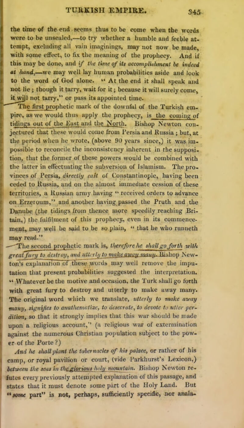 the time of the end seems thus to be come when the words were to be unsealed,—to try whether a humble and feeble at- tempt, excluding all vain imaginings, may not now be made, with some eflfect, to fix the meaning of the prophecy. And if this may be done, and if the time of its accomplishment be indeed at hand,—we may well lay human probabilities aside and look to the word of God alone. “At the end it shall speak and not lie ; though it tarry, wait for it; because it will surely come, it wijl not tan-y,” or pass its appointed time. The first prophetic mark of the downfal of the Turkish em- pire, as we would thus apply the prophecy, is the coming of tidings out of the East and the Nortli. Bishop Newton con- jectured that these would come from Persia and Russia ; but, at the period when he wrote, (above 90 years since,) it was im- possible to reconcile the inconsistency inlierent in the supposi- tion, that the former of these powers would be combined with the latter in effectuating the subversion of Islamism. The pro- vinces of Persia, directly east of Constantinople, having been ceded to Russia, and on the almost immediate cession of these territories, a Russian army having “ received orders to advance on Erzeroum,” and another having passed the Pruth and tile Danube (the tidings from thence more speedily reaching Bri- tain,) the fulfilment of this prophecy, even in its commence- ment, may well be said to he so plain, “ that he who runneth may read.” —^he second prophetic mark is, therefore he shall go forth viith great fury to destroy, and ullcrly to make away many. Ttislmp New- ton’s explanation of these words may well remove the impu- tation tliat present probabilities suggested the interpretation. “ Whatever be the motive and occasion, the Turk shall go forth with great fury to destroy and utterly to make away many. The original word which we translate, utterly to make away many, signifies to anathematize, to desecrate, to devote to utter per- dition, so that it strongly implies that this war should be made upon a religious account,” (a religious war of extertnination against the numerous Christian population subject to the pow- er of the Porte ?) And he sImUplant the tabernacles of his palace, or rather of his camp, or royal pavilion or court, (vide Parkhurst’s Lexicon,) between the seas in the glorious holu mountain. Bishop Newton re- futes every previously attempted explanation of this passage, and states that it must denote some part of the Holy Land. But some part” is not, perhaps, sufficiently specific, nor anala-