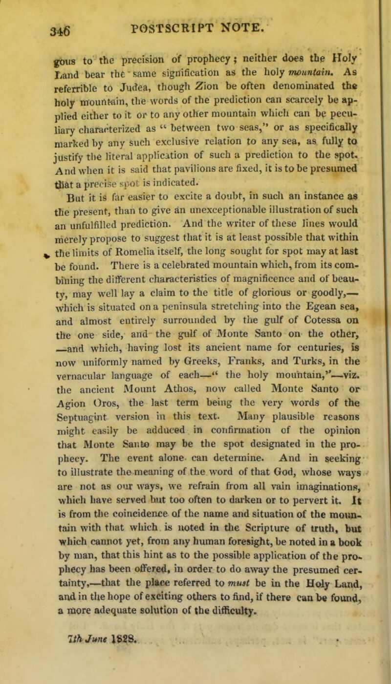 gous to the precision of prophecy; neither does the Holy Land bear the'same signification as the ho\y mountain. As referrible to Judea, though Zion be often denominated the holy mountain, the words of the prediction can scarcely be ap- plied either to it or to any other mountain which can be pecu- liary characterized as “ between two seas,” or as specifically marhed by any such exclusive relation to any sea, as fully to justify the literal application of such a prediction to the spot. And when it is said that pavilions are fixed, it is to be presumed that a precise spot is indicated. But it is fitr easier to excite a doubt, in such an instance as the present, than to give an unexceptionable illustration of such an unfulfilled prediction. And the writer of these lines would merely propose to suggest that it is at least possible that within V the limits of Romelia itself, the long sought for spot may at last be found. There is a celebrated mountain which, from its com- bining the different characteristics of magnificence and of beau- ty, may w’ell lay a claim to the title of glorious or goodly,— which is situated on a peninsula stretching into the Egean sea, and almost entirely surrounded by the gulf of Cotessa on the one side, and the gulf of Monte Santo on the other, —and which, having lost its ancient name for centuries, is now uniformly named by Greeks, Franks, and Turks, in the vernacular language of each—“ the holy mountain,’’—viz. the ancient Mount Athos, now called Monte Santo or Agion Oros, the last term being the very words of the Septuagint version in this text. Many plausible reasons might easily be adduced in confirmation of the opinion that Monte Santo may be the spot designated in the pro- phecy. The event alone can determine. And in seeking- to illustrate the meaning of the word of that God, whose ways are not as our ways, we refrain from all vain imaginations, ' which have served hut too often to darken or to pervert it. It is from the coitjcidence of the name and situation of the moun- tain with that which is noted in the Scripture of truth, but which cannot yet, from airy human foresight, be noted in a book by man, that this hint as to the possible application of the pro- phecy has been offered, in order to do away the presumed cer- tainty,—that the place referred to must be in the Holy Land, and in the hope of exciting others to find, if there can be found, a more adequate solution of the difficulty. 7th June 1S2S.