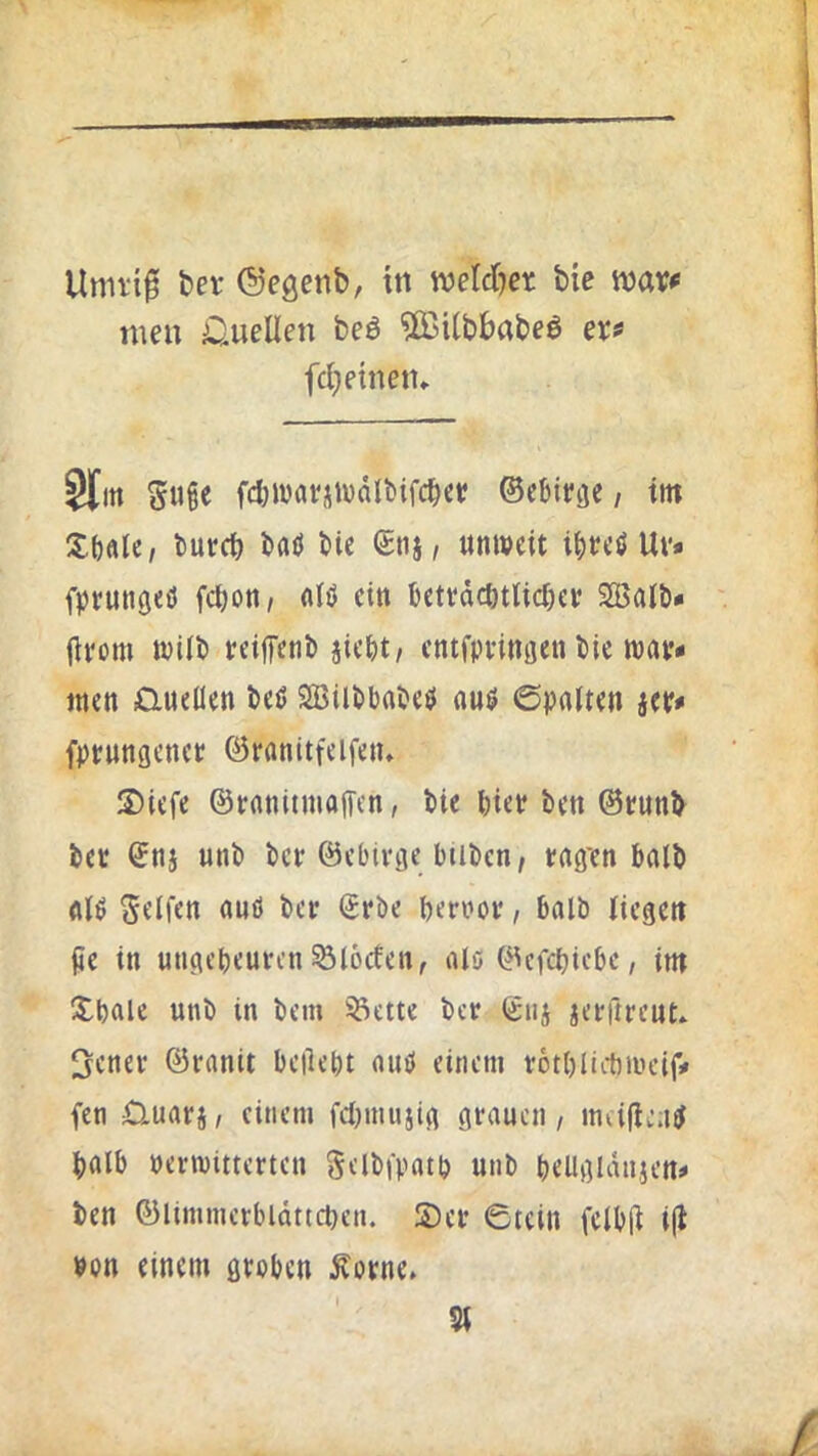men Quellen beö 5ßUbbabeö er^ fei) einen» Sl[m Suge fc^wavjtudlbifc^et! ©cbievje, ttn S()örc, tmret) bflö bie (£nj, unweit ibeeö Uv» fpvungeö fc^on, nlö ein betvdcöttic&ef SBaib» jirom wilb reiffenb jiebt/ cntfpvinaen bie wav» men D.ue(len beP SBilbbubeö nuö 0paiten jev» fprungenet övanitfeifeiu !S)iefe ©vanitmafTen, bie biev ben ©tunb bet ©nj unb bet ©ebivge btibcn, tag'en halb nlö Seifen nnö bet ©tbe bettot, bolb liegen fie in ungebeuten ^locfen, lUö ©efebiebe, im Xbale unb in bem ®ctte bet ©tij jetftteut» 3enet ©tanit beliebt auö einem totbliitincif» fen £luatj, einem fcl)inniig gtaucn, md(le;i^ halb petwittetten Selbfpatb unb beUgldnjen» ben ©limmetbldttcben. S)er 0tein felb(l i(l Pon einem övoben Äotne» 5t