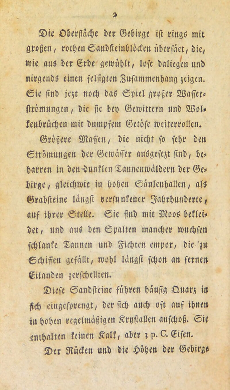 großen/ rot^)en0flnbßeinbl6cfen überfdet, bic, wie flu^ ber (Srbc gemübit/ iofe bfliiegen unb «itgenbü dncti fdiTgten Si^frtmmcnbfltig ieigeti. 0ie ftnb jejt noch baö ©piel gtoger SBdfFers fivömutigen, bic (it beo ©emittern unb SSBoi» fenbru(t<n mit bumpftm ©etofe mdterfoUett* ©rogetc CDtaffen/ bic nicht fo fci)t ben 6tt'5mtinscn bec ©emdffct «nögefeat finb/ bcs> hrttren in ben -bunfien Xflnncnmdlbci'n bet ©c* bitge, gleichwie in hohen edulcnhallcn/ al<l ©tahlleine Idngfl berfunEcnet 3'nhthnnberte ^ auf ihtet ©teile» ©ie ftnb mit iOZooö hefleü bet/ unb aut/ ben ©palten manchet wuchfen fchlanfe Sannen unb Richten empot/ bie 'au echiffen gefdüt, wohl Idngfl fchon an fetnen ©ilanben actfchelUen. 2)iefc ©anbfleine fuhten hdufig 0uata iu fleh eingefpvengt/ bet fiel) auch oft auf ihnen in hohen tegelmdhigen Ätt)fla«en anfcho§. ©ie enthalten feinen jt'alf/ ahet ;p. C. ©ifen. S)et Sluefen unb bie ^>öhen bet ©ehitge