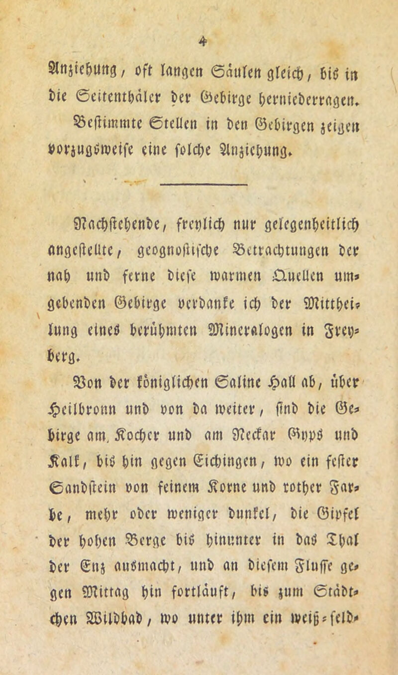 Slnjtcbuttg/ oft lanticn ©aiifctt gfcicb / in tie ©eitentl)älcf bev föebivße beniieberrflöeiu ScfHmmtc ©teilen in ben ©ebitgen jeige» »orjHöiJnjetfe eine folcbe Slnjicbung» 9?flcf)üebfn^c, frcrjlic^ nur gelegenbeitlic^ angeflelUC/ geognojUfebe 53ctract)tnngen ber nab unb ferne biefe warmen £XueUcn um» gebenben ©ebirge oerbanfe icb ber üKittbeif Jung elneö berübmten aKineralogcn in Sre^» berg, 58on ber fonigticben ©aline ^all ab, über j^eilbronn unb non ba weiter, finb bie ©e» birge am, Äoeber unb am 9?ecfar ©DPü unb ^alf, biö bin gegen Kiebingen, wo ein feiler ©anbilein »on feinem Äorne unb rotber bc, mehr ober weniger bnnfcl, bie Öiofei ber hoben 53erge biö binnnter in bmi Xbat ber ©nj auiSmacbt, unb an biefem Slnffe ge» gen QKittag bin fortläuft, big itim ©täbt» eben SlßUbbab, wo unter ibm ein weiBM'elb»