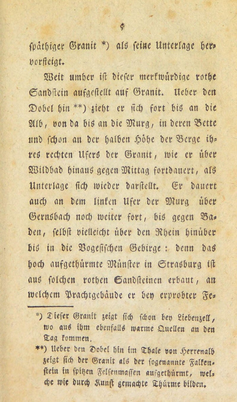 fpdt&tgetf *) fci«e Untctirage 6etf» ycrfletöt» 5öett umbe»? iH Mefci? merftvurbitie rot^c 6ani)ilcitt auffiedeöt auf @ranit. Itcfjcr tcit 5)obcI ^)in **) ei* itd) fort biö an bic 2Ub, non ba big an bic ^Olurtj/ in bereit ^ette unb febon au ber b<^l6ßu -^obe ber Vertue ib^ red rechten Uferd ber ©ranit/ wie er über 2öiibbab binaud gegen iDlittag fortbauert, ald Unterlage ficb wieber barfleflt. ©r bauert auch an bem tinfen Ufer ber ?D?urg über föerndbaeö noch weiter fort, bid gegen 55a# ben, felbü »ielleicbt über ben ’Kbein hinüber bid in bie 93ogeftfcben ©ebirge : benn bad hoch aufgetbürmte tölünfler in ©tradburg i(l aud folcben rotben ©anbüeinen erbaut, an wclcbem ^radbtgebaube er ben erprobter 5c* liefet ©ranit jeiat ficb febon Beo SteBcnjelT, wo aud ibm cBenfalld warme Üuellen an ben Hag fommen. ♦♦) UeBec ben ®obel bin Im 2:bale oon ^errenalB jelgt ficb bet ©ran'tt alö ber foßenaiuite S«tfen. flein in fpt^en J^IfrumaflTen aufgetbürmt/ mel# (be wie bnrfb Äun(t gemaebte ^bütme Bllben,