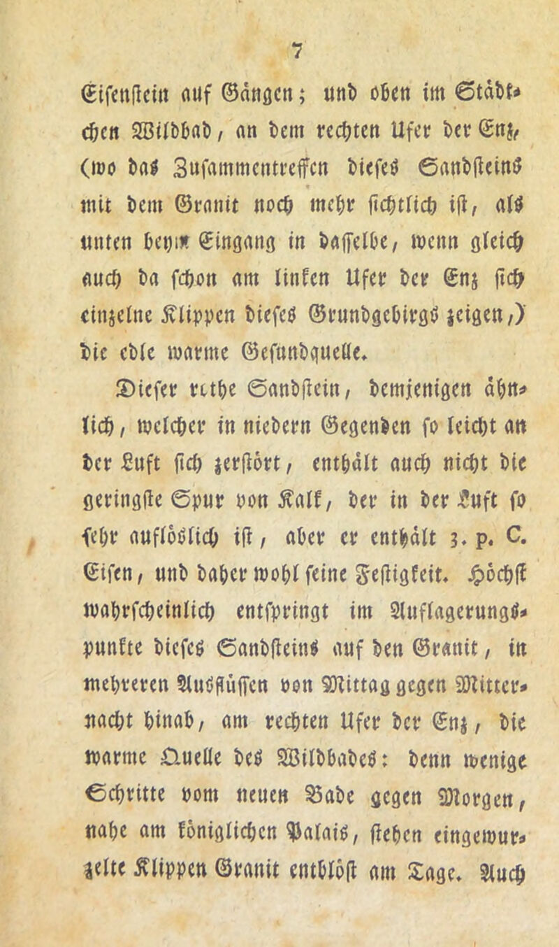 Cifcnflcirt fluf ©dtiflcn; unb oben im 6tdbt* eben SBtibbflb / an bem rechten Ufer ber Snj^ (mo bal Sufammentreffen biefeö ©anbileinö mit bem ©ranit noeh mehr jtchtnch ijt, aH «Uten bei)iÄ Singann in baffelbe, wenn öict<^ auch ba fchon am ltnfen Ufer ber Snj jtc^ eitiieine Äli^?vcn biefeö ©runbgebiröt» ieiaeu/) bie ebic warme ©efunbqueße* S)iefer rtthe @anb|iein, bemjenißcn dhtt!» Uch, welcher in niebern ©egenben fo leicht an ter Suft jtch jerjiort, enthält auch nicht bie öeriiiöfte ©pur non Äalf, ber in ber JJuft fo fehr aufldOlich i(i / aber er enthdlt p. C. ©ifen/ unb baher wohl feine Sefiigfeit« ^ochfE wahrfcheinlich entfpringt im Sluflagerung^- punfte biefeg ©anbftein^ auf ben ©ranit, in mehreren tluöpüffcn oon SD^ittag gegen iÖZittcr* nacht hinab/ am rechten Ufer ber ©n§/ bie warme D-ueße beö SBilbbabeö: benn wenige ©chritte pom neuen ^abe gegen 9)lorgen/ nahe am foniglichen ^alaiö, flehen eingewur- zelte Ällppen ©ranit entblofl am Sage* Sluch