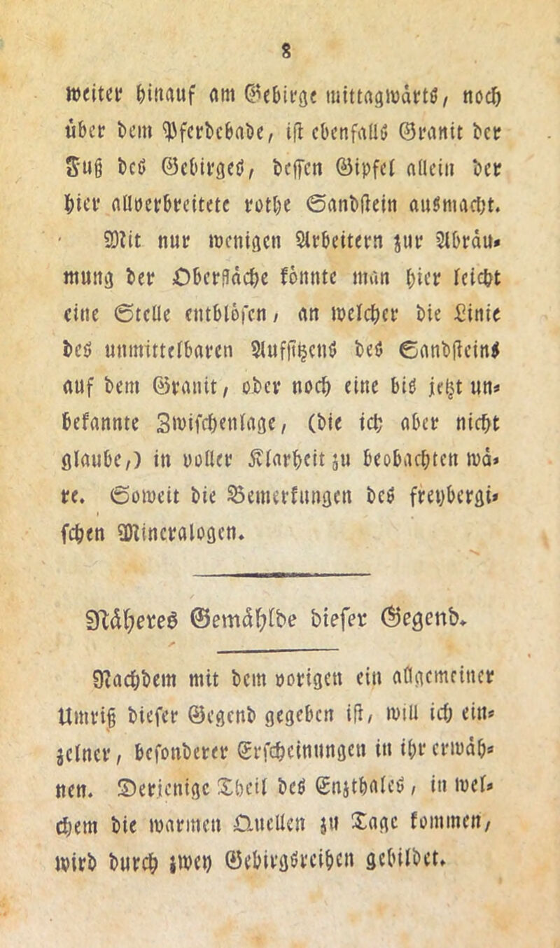 s weitet ^)itiauf (im C^ebitge luittasjwdttö, no^ ubet bcin ^fetbebabe, ifl cbcnfallö ©tanit bet S’Ui i)ct> ©ebitgeö, beffen ©ipfet aüciii bet biet flütetbteitetc totbe ©anbftcin auSmad^t. 9)ilt nut wenigen Sltbeitetrt jiit 5tbtdu» ittutiij bet Obcti?dcbc fottnte man bift teiebt eine 6tclle cntblbren/ rtn weicbet bie £inie beö mnmttelbatcn Slufjt^enö beö €anb(tcin<( auf bem ©taiiit/ ober noch eine biö jef^t un^ befannte Swifebentage, (bie icb abet nicht fllaube,) in uollet Klarheit ju beobachten wd* te. ©üweit bie ^enietfunscn beö ftehbetöi* fchen üHinctalogcn. 9ibd(;eteö @emdbi^be biefer Öegcnb* 9?achbem mit bem »otigen ein aflgemetnet Umti§ biefer ©egenb gegeben iü, will ich ein» jelnet, befonbetet ©tfcheinnngen in ihtetwdh» nen. S)eticnigc Xheil beö ©njthnieö i in wel» ehern bie watmen Quellen jn Sage foininen/ Wirb bnreh iwei) ©ebitgöteihen gebilbet»