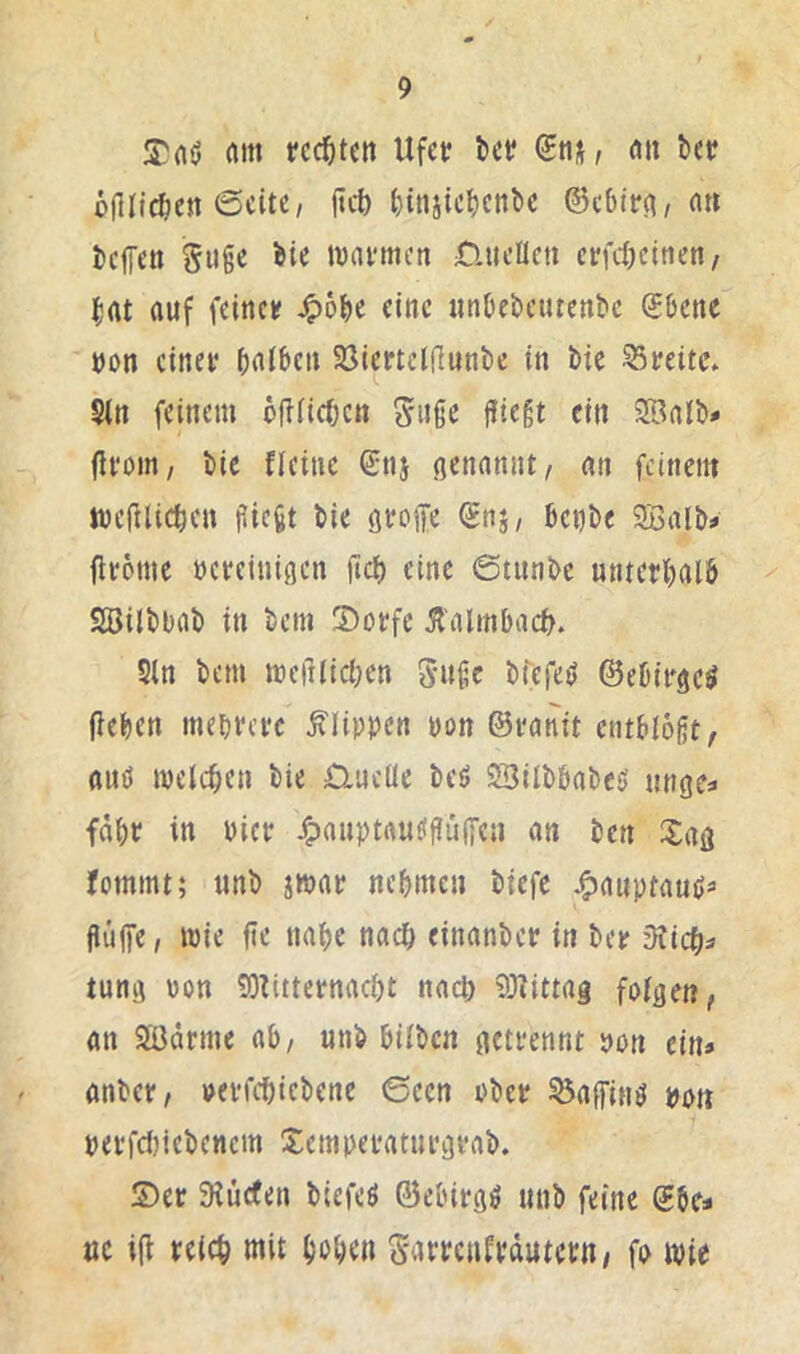 rtm rcc^itcn Ufct bet? «it bet? üdlfdjett jtcb bitiiicbcnbe ©c6lp(t, n» beffen Siigc bie tvavmcn Quellen ct?fcöcitten/ bat auf feinet? ^obe eine itnbebcutenbe SOenc üon einer baiben Söiertddunbe in bie 95t?eitc. Sin feinem öftficben 5uße fliegt ein SBalb# (ifoin, bie fleine Q;nj ßenamit, an feinem tvejdicben fliegt bie groffe (Snj, betfbe SBalb^ flrome t)ct?einigen fict) eine 0titnbc unterbalö Sßilbbab in bem ®ot?fe 51'almbacb. Sin bem mefliicben guge bfefe^ ©ebirge^ fieben mebrere Klippen non ©imnit entblößt, auö melcben bie ülucüe beö 23ilbbabe5 nngcs fdbt? in bict? J^auptau^ßiiffen an ben Sag fommt; unb iwai? nebmen biefe Jgjauptaußs flüffe, mie fie nabe nach einanbet? in ber 3ticb^ tung von 9)tittet?nacbt nad; 93?ittag fotgen, an SäJdrme ab/ unb hüben getrennt »on ein» anber, »erfebicbene 6een ober ^affinö bott berfdtiebenem Xemperaturgrab. 5)er 9lüc(en biefeö ©ebirgö unb feine ©be» »c i(l reich mit bobdi garrenfrdutern/ fo wie