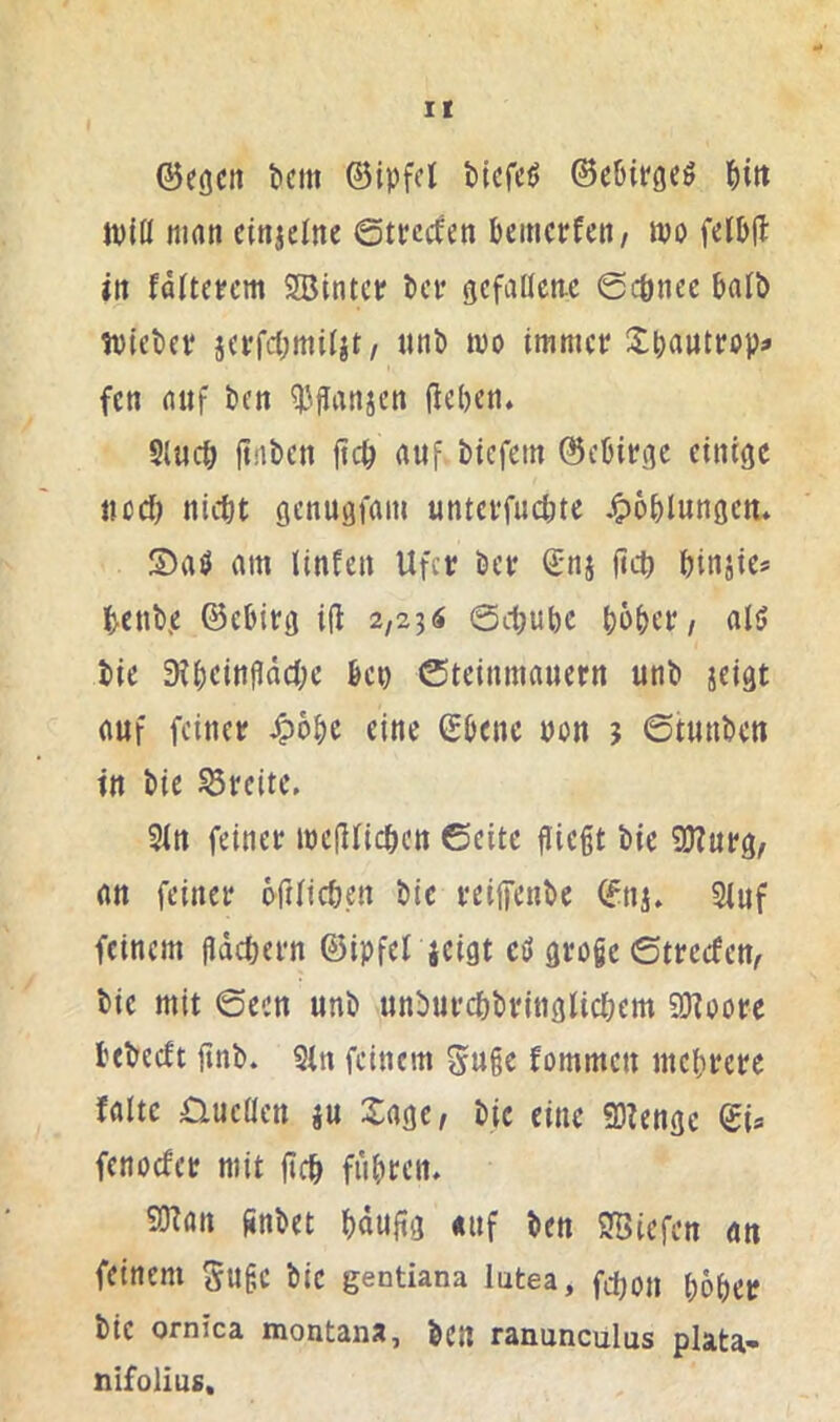 It ©egen bem ©ipfcl tiefet ©ebirgeö bitt iviK man cittjelne ©treefen bemerfett/ wo felb(i jtt fditerem Sffiintct bei* gcfallette 0cönec halb iDiebet? ttnb wo immer 3:i;atttrop» fett nuf bett ?l3flansen (leben. Slueb (trtben (tc^ auf biefein ©ebirge einige nc(^ nicht genugfani «ntcvfnchte Jpoblungeu. S>aö am tinfen Ufer ber Srnj (Ich hinjie* henbe ©ebirg i|l 2,23^ 6chubc hoher/ alö bie Slheingächc bei) ©teinmauern unb jeigt auf feiner J^ohe eine ©bene non j ©tunben tn bie Breite. 3(tt feiner wejlfichen ©eite fließt bie SJlurg/ an feiner ofilichen bie reijfenbe ©nj. 2luf feinem flachem ©ipfel jeigt eö große ©treefen/ bie mit ©een unb unburchbringlichem 9)loore bebeeft ftnb. 5tn feinem Süße fommen mehrere falte üiucacn ju Sage, bie eine 93lengc ©i* fenoefer mit fleh fuhren. 9}lan flnbet hduflg «uf ben 5H>iefen an feinem Süße bie gentiana lutea, fchon hoher bie ornica montana, bcn ranunculus plata- nifolius.