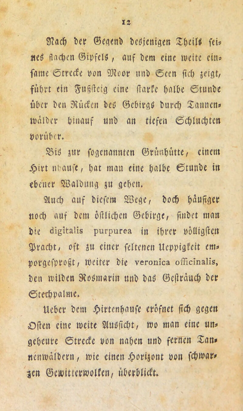 IS l>er ®C(»<nb ticöjentgctt feU «eß flachen ©tpfclß, auf tiem eine weite eins fame ©treefe »du 93U'or ittib ©cen jtcö jeigt, fü{)vt ein ^u^fteig eine ßarfe ^albe ©tunic übel’ ben ’Kücfen beß ©ebifflß tureb Xamien» wdibei* binauf tinb an tiefen ©ebiuebten boi'uber» Öiß jut foßcnannten ©tnmbutte, einem ^ivt nbaufe, bat man eine bnibe ©tunbe in «bc'nei? 5Balbiina ju geben. 2tucb auf biefera Sßege^ boeb bnnftget nocl) auf bem oßlicbcn ©ebifge, ftubet man bie digitalis purpurea in ibi'et böüißlien gjeacbtv oft in einet feltenen Ueppigfeit em;* povgefpi'Ogt / Weitet bie veronica ofiicinalis, ben wilben 9?oßm«tin nnb baß ©ellrducb bet ©retbpalme. Uebet bem .^ittenbatife etofnet jicb gegen Oilen eine weite Stuß^ebt/ wo man eine un^ gebente ©tteefe pon naben nnb fetiten San» nenwdibetn, wie einen 4>otiiont Pon febwat» ^cn ©cwittetwolfen/ nbctblicft.